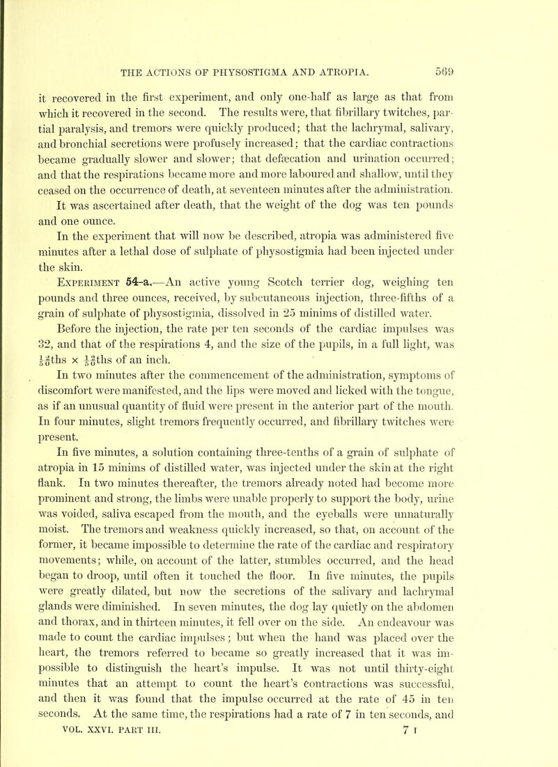 it recovered in the first experiment, and only one-half as large as that from which it recovered in the second. The resnlts were, that fibrillary twitches, par- tial paralysis, and tremors were qnickly produced; that the lachrymal, salivary, and bronchial secretions were profusely increased; that the cardiac contractions became gradually slower and slower; that defaecation and urination occurred; and that the respirations became more and more laboured and shallow, until they ceased on the occurrence of death, at seventeen minutes after the administration. It was ascertained after death, that the weight of the dog was ten pounds and one ounce. In the experiment that will now be described, atropia was administered fi.ve minutes after a lethal dose of sulphate of physostigmia had been injected under the skin. Experiment 54-a.—An active young Scotch terrier dog, weighing ten pounds and three ounces, received, by subcutaneous injection, three-fifths of a grain of sulphate of physostigmia, dissolved in 25 minims of distilled water. Before the injection, the rate per ten seconds of the cardiac impulses was 32, and that of the respirations 4, and the size of the pupils, in a full light, was |-^-ths X -J-^ ths of an inch. In two minutes after the commencement of the administration, symptoms of discomfort were manifested, and the lips were moved and licked with the tongue, as if an unusual quantity of fluid were present in the anterior part of the mouth. In four minutes, slight tremors frequently occurred, and fibrillary twitches were present. In five minutes, a solution containing three-tenths of a grain of sulphate of atropia in 15 minims of distilled water, was injected under the skin at the right flank. In two minutes thereafter, the tremors already noted had become more prominent and strong, the limbs were unable properly to support the body, urine was voided, saliva escaped from the mouth, and the eyeballs were unnaturally moist. The tremors and weakness quickly increased, so that, on account of the former, it became impossible to determine the rate of the cardiac and respiratory movements; while, on account of the latter, stumbles occurred, and the head began to droop, until often it touched the floor. In five minutes, the pupils were greatly dilated, but now the secretions of the salivary and lachrymal glands were diminished. In seven minutes, the dog lay quietly on the abdomen and thorax, and in thirteen minutes, it fell over on the side. An endeavour was made to count the cardiac impulses ; but when the hand was placed over the heart, the tremors referred to became so greatly increased that it was im- possible to distinguish the heart's impulse. It was not until thirty-eight minutes that an attempt to count the heart's contractions was successful, and then it was found that the impulse occurred at the rate of 45 in ten seconds. At the same time, the respirations had a rate of 7 in ten seconds, and