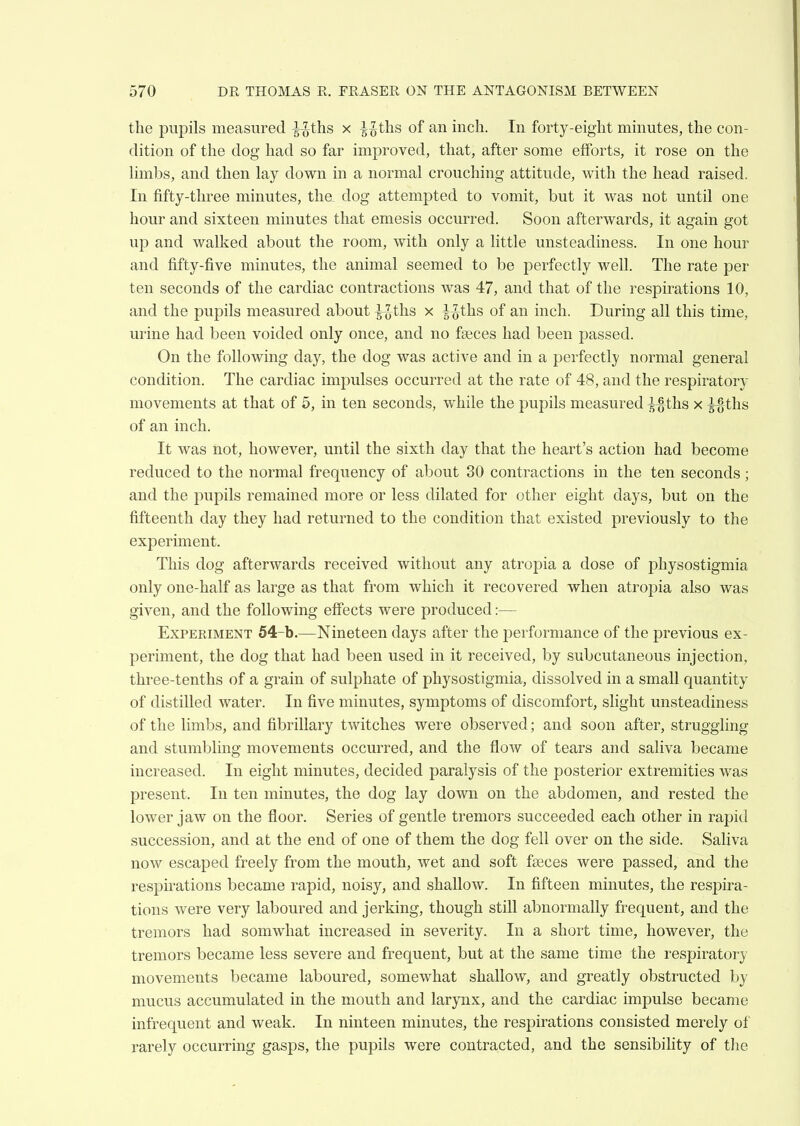 the pupils measured |-Jths x ^-^ths of an inch. In forty-eight minutes, the con- dition of the dog had so far improved, that, after some efforts, it rose on the Hmbs, and then lay down in a normal crouching attitude, with the head raised. In fifty-three minutes, tlie_ dog attempted to vomit, but it was not until one hour and sixteen minutes that emesis occurred. Soon afterwards, it again got up and walked about the room, with only a little unsteadiness. In one hour and fifty-five minutes, the animal seemed to be perfectly well. The rate per ten seconds of the cardiac contractions was 47, and that of the respirations 10, and the pupils measured about ^-^-ths x l^ths of an inch. During all this time, urine had been voided only once, and no faeces had been passed. On the following day, the dog was active and in a perfectly normal general condition. The cardiac impulses occurred at the rate of 48, and the respiratory movements at that of 5, in ten seconds, while the pupils measured ^-ths x ^^^ths of an inch. It was not, however, until the sixth day that the heart's action had become reduced to the normal frequency of about 30 contractions in the ten seconds; and the pupils remained more or less dilated for other eight days, but on the fifteenth day they had returned to the condition that existed previously to the experiment. This dog afterwards received without any atropia a dose of physostigmia only one-half as large as that from which it recovered when atropia also was given, and the following effects were produced:— Experiment 54-b.—Nineteen days after the performance of the previous ex- periment, the dog that had been used in it received, by subcutaneous injection, three-tenths of a grain of sulphate of physostigmia, dissolved in a small quantity of distilled water. In five minutes, symptoms of discomfort, slight unsteadiness of the limbs, and fibrillary twitches were observed; and soon after, struggling and stumbling movements occurred, and the flow of tears and saliva became increased. In eight minutes, decided paralysis of the posterior extremities was present. In ten minutes, the dog lay down on the abdomen, and rested the lower jaw on the floor. Series of gentle tremors succeeded each other in rapid succession, and at the end of one of them the dog fell over on the side. Saliva now escaped freely from the mouth, wet and soft feeces were passed, and the respirations became rapid, noisy, and shallow. In fifteen minutes, the respira- tions were very laboured and jerking, though still abnormally frequent, and the tremors had somwhat increased in severity. In a short time, however, the tremors became less severe and frequent, but at the same time the respiratory movements became laboured, somewhat shallow, and greatly obstructed by mucus accumulated in the mouth and larynx, and the cardiac impulse became infrequent and weak. In ninteen minutes, the respirations consisted merely of rarely occurring gasps, the pupils were contracted, and the sensibility of tlie