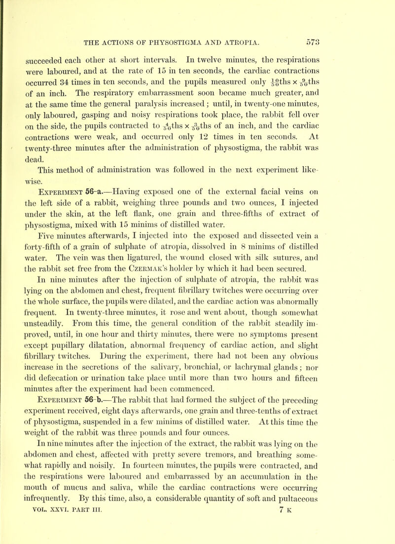 succeeded each other at short intervals. In twelve minutes, the respirations were laboured, and at the rate of 15 in ten seconds, the cardiac contractions occurred 34 times in ten seconds, and the pupils measured only i%ths x g^ths of an inch. The respiratory embarrassment soon became much greater, and at the same time the general paralysis increased ; until, in twenty-one minutes, only laboured, gasping and noisy respirations took place, the rabbit fell over on the side, the pupils contracted to /yths x /o^hs of an inch, and the cardiac contractions were weak, and occurred only 12 times in ten seconds. At twenty-three minutes after the administration of physostigma, the rabbit was dead. This method of administration was followed in the next experiment like- wise. Experiment 56-a.—Having exposed one of the external facial veins on the left side of a rabbit, weighing three pounds and two ounces, I injected under the skin, at the left flank, one grain and three-fifths of extract of physostigma, mixed with 15 minims of distilled water. Five minutes afterwards, I injected into the exposed and dissected vein a forty-fifth of a grain of sulphate of atropia, dissolved in 8 minims of distilled water. The vein was then ligatured, the wound closed with silk sutures, and the rabbit set free from the Czermak's holder by which it had been secured. In nine minutes after the injection of sulphate of atropia, the rabbit was lying on the abdomen and chest, frequent fibrillary twitches were occurring over the whole surface, the pupils were dilated, and the cardiac action was abnormally frequent. In twenty-three minutes, it rose and went about, though somewhat unsteadily. From this time, the general condition of the rabbit steadily im- proved, until, in one hour and thirty minutes, there were no symptoms present except pupillary dilatation, abnormal frequency of cardiac action, and slight fibrillary twitches. During the experiment, there had not been any obvious increase in the secretions of the salivary, bronchial, or lachrymal glands; nor did clefsecation or urination take place until more than two hours and fifteen minutes after the experiment had been commenced. ExPERTMENT 56-b.—The rabbit that had formed the subject of the preceding experiment received, eight days afterwards, one grain and three-tenths of extract of physostigma, suspended in a few minims of distilled water. At this time the weight of the rabbit was three pounds and four ounces. In nine minutes after the injection of the extract, the rabbit was lying on the abdomen and chest, affected with pretty severe tremors, and breathing some- what rapidly and noisily. In fourteen minutes, the pupils were contracted, and the respirations were laboured and embarrassed by an accumulation in the mouth of mucus and saliva, while the cardiac contractions were occurring infrequently. By this time, also, a considerable quantity of soft and pultaceous