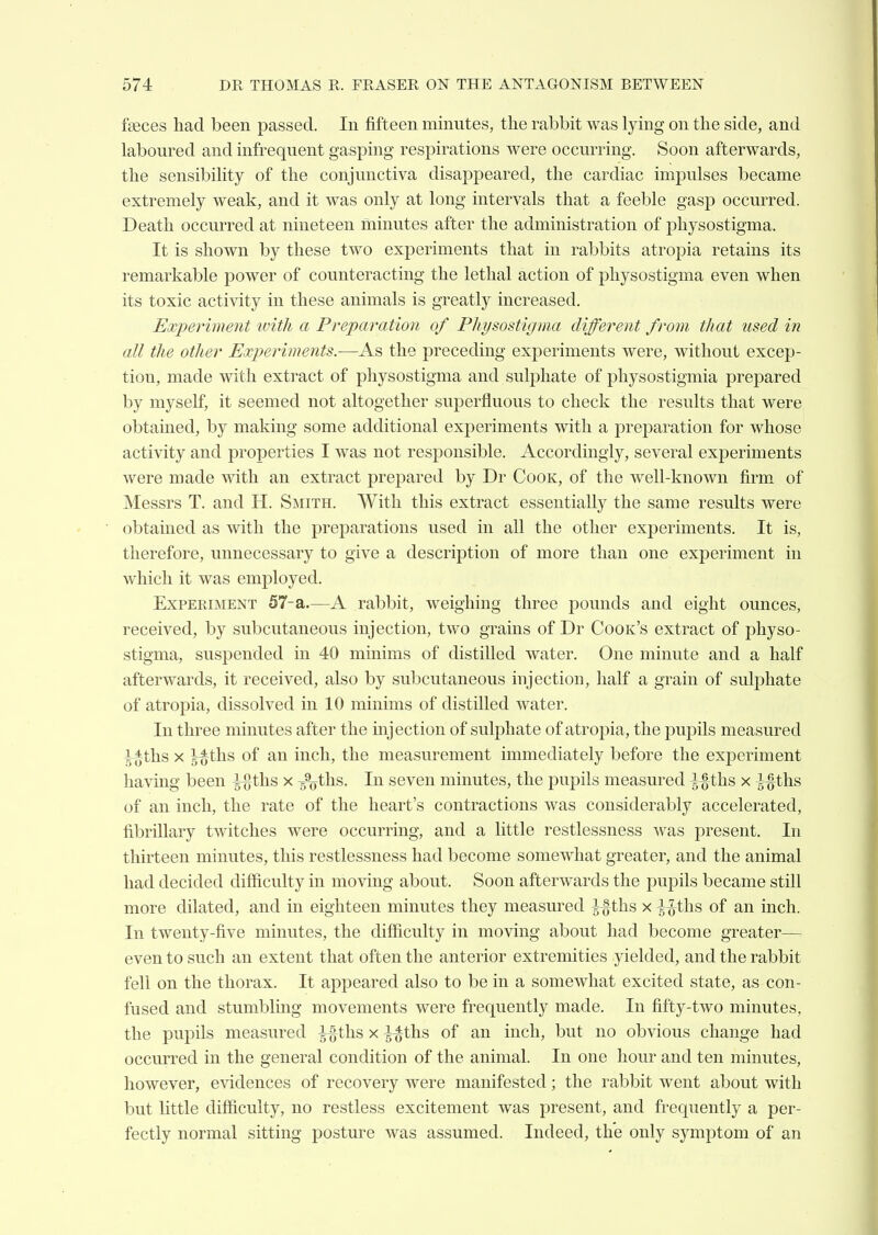 fteces had been passed. In fifteen minutes, the rabbit was lying on the side, and laboured and infrequent gasping respirations were occurring. Soon afterwards, the sensibility of the conjunctiva disappeared, the cardiac impulses became extremely weak, and it was only at long intervals that a feeble gasp occurred. Death occurred at nineteen minutes after the administration of pliysostigma. It is shown by these two experiments that in rabbits atropia retains its remarkable power of counteracting the lethal action of physostigma even when its toxic activity in these animals is greatly increased. Experiment ivitli a Preparation of Physostigma different from that used in all the other Experiments.-—As the preceding experiments were, without excep- tion, made with extract of physostigma and sulphate of physostigmia prepared by myself, it seemed not altogether superfluous to check the results that were obtained, by making some additional experiments with a prej)aration for whose activity and properties I was not responsible. Accordingly, several experiments were made with an extract prepared by Dr Cook, of the well-known firm, of Messrs T. and H. Smith. With this extract essentially the same results were obtained as with the preparations used in all the other experiments. It is, therefore, unnecessary to give a description of more than one experiment in which it was employed. Experiment 57-a.—A rabbit, weighing three pounds and eight ounces, received, by subcutaneous injection, two grains of Dr Cook's extract of physo- stigma, suspended in 40 minims of distilled water. One minute and a half afterwards, it received, also by subcutaneous injection, half a grain of sulj^hate of atropia, dissolved in 10 minims of distilled water. In three minutes after the injection of sulphate of atropia, the puj)ils measured |-^ths X g^ths of an inch, the measurement immediately before the experiment having been ^ths x /otbs. In seven minutes, the pupils measured ^-^-ths x ^-§ths of an inch, the rate of the heart's contractions was considerably accelerated, fibrillary twitches were occurring, and a little restlessness was present. In thirteen minutes, this restlessness had become somewhat greater, and the animal had decided difficulty in moving about. Soon afterwards the pupils became still more dilated, and in eighteen minutes they measured ^-gths x -^-^-tlis of an inch. In twenty-five minutes, the difficulty in moving about had become greater— even to such an extent that often the anterior extremities yielded, and the rabbit fell on the thorax. It appeared also to be in a somewhat excited state, as con- fused and stumbling movements were frequently made. In fifty-two minutes, the pupils measured ^-^-ths x |~^ths of an inch, but no obvious change had occurred in the general condition of the animal. In one hour and ten minutes, however, evidences of recovery were manifested; the rabbit went about with but little difficulty, no restless excitement was present, and frequently a per- fectly normal sitting posture was assumed. Indeed, the only symiDtom of an