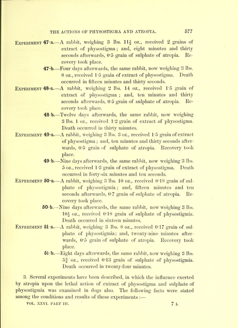 Experiment 47-a.—A rabbit, weighing 3 lbs. llr} oz., received 2 grains of extract of j^hysostigma; and, eight minutes and thirty seconds afterwards, 05 grain of sulphate of atropia. Re- covery took place. 47- b.—Four days afterwards, the same rabbit, now weighing 3 lbs. 8 oz., received 15 grain of extract of physostigma. Death occurred in fifteen minutes and thirty seconds. Experiment 48-a.—A rabbit, weighing 2 lbs. 14 oz., received 1-5 grain of extract of physostigma ; and, ten minutes and thirty seconds afterwards, 0'5 grain of sulj)hate of atropia. Re- covery took place. 48- b.—Twelve days afterwards, the same rabbit, now weighing 3 lbs. 1 oz., received 1-2 grain of extract of physostigma. Death occurred in thirty minutes. Experiment 49-a.—A rabbit, weighing 3 lbs. 3 oz., received 15 grain of extract of physostigma; and, ten minutes and thirty seconds after- wards, 05 grain of sulphate of atropia. Recovery took place. 49- b.—Nine days afterwards, the same rabbit, now weighing 3 lbs. 5 oz., received 13 grain of extract of physostigma. Death occurred in forty-six minutes and ten seconds. Experiment 50-a—A rabbit, weighing 3 lbs. 10 oz., received ()18 grain of sul- phate of physostigmia; and, fifteen minutes and ten seconds afterwards, 07 grain of sulphate of atropia. Re- covery took place. 50- b.—Nine days afterwards, the same rabbit, now weighing 3 lbs. IQ-^ oz., received 018 grain of sulphate of physostigmia. Death occurred in sixteen minutes. Experiment 51-a.—A rabbit, weighing 3 lbs. 8 oz., received 017 grain of sul- phate of physostigmia; and, twenty-nine minutes after- wards, 05 grain of sulphate of atropia. Recovery took place. 51-b.—Eight days afterwards, the same rabbit, now weighing 3 lbs. 5f oz., received 013 grain of suli3hate of physostigmia. Death occurred in twenty-four minutes. 3. Several experiments have been described, in which the influence exerted by atropia upon the lethal action of extract of physostigma and sulphate of physostigmia was examined in dogs also. The following facts were stated among the conditions and results of these experiments :— VOL. xxvi. part hi. 7 L