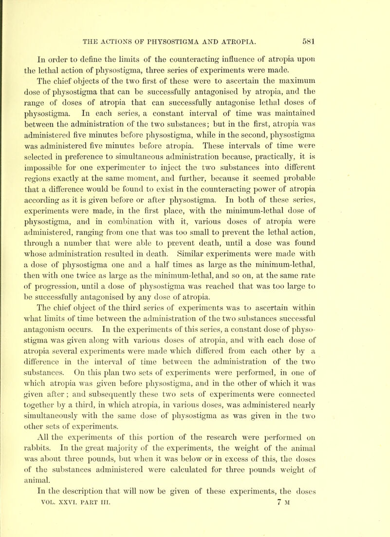 In order to define the limits of the counteracting influence of atropia upon the lethal action of physostigma, three series of experiments were made. The chief objects of the two first of these were to ascertain the maximum dose of physostigma that can be successfully antagonised by atropia, and the range of doses of atropia that can successfully antagonise lethal doses of physostigma. In each series, a constant interval of time was maintained between the administration of the two substances; but in the first, atropia was administered five minutes before physostigma, while in the second, physostigma was administered five minutes before atropia. These intervals of time were selected in preference to simultaneous administration because, practically, it is impossible for one experimenter to inject the two substances into different regions exactly at the same moment, and further, because it seemed probable that a difference would be found to exist in the counteracting power of atropia according as it is given before or after physostigma. In both of these series, experiments were made, in the first place, with the minimum-lethal dose of physostigma, and in coml^ination with it, various doses of atropia were administered, ranging from one that was too small to prevent the lethal action, through a number that were able to prevent death, until a dose was found whose administration resulted in death. Similar experiments were made with a dose of physostigma one and a half times as large as the minimum-lethal, then with one twice as large as the minimum-lethal, and so on, at the same rate of progression, until a dose of physostigma was reached that was too large to be successfully antagonised by any dose of atropia. The chief object of the third series of experiments was to ascertain within what limits of time between the administration of the two substances successful antagonism occurs. In the experiments of this series, a constant dose of physo- stigma was given along with various doses of atropia, and with each dose of atropia several experiments were made which diff'ered from each other by a difference in the interval of time between the administration of the two substances. On this plan two sets of experiments were jjerformed, in one of which atropia was given before physostigma, and in the other of which it was given after; and subsequently these two sets of experiments were connected together by a third, in which atropia, in various doses, was administered nearly simultaneously with the same dose of physostigma as was given in the two other sets of experiments. All the experiments of this portion of the research were performed on rabbits. In the great majority of the experiments, the weight of the animal was about three pounds, but when it was below or in excess of this, the doses of the substances administered were calculated for three pounds weight of animal. In the description that will now be given of these experiments, the doses