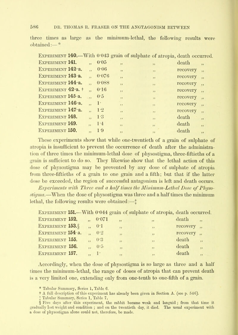 three times as large as the minimum-lethal, the following results were obtained:— Experiment 140.—With 0-043 grain of sulphate of atropia, death occurred. Experiment 141. , , 0*05 >> J) death „ Experiment 142-a. , 006 )) j> recovery „ Experiment 143-a. , , 0076 >> recovery „ Experiment 144-a. , 0-088 >) recovery Experiment 42-a. t , , 0-16 }) recovery Experiment 145-a. , 0-5 jj recovery „ Experiment 146-a. , 1- J7 j> recovery „ Experiment 147-a. , 1-2 )) }> recovery „ Experiment 148. , 1-3 ) ) >} death Experiment 149. , , 1-4 »> }> death „ Experiment 150. , , 1-9 )) death „ These experiments show that while one-twentieth of a grain of sulphate of atropia is insufficient to prevent the occurrence of death after the administra- tion of three times the minimum-lethal dose of physostigma, three-fiftieths of a grain is sufficient to do so. They likewise show that the lethal action of this dose of physostigma may be prevented by any dose of sulphate of atropia from three-fiftieths of a grain to one grain and a fifth; but that if the latter dose be exceeded, the region of successful antagonism is left and death occurs. Experiments ivith Three and a half times the Minimum-Lethal Dose of Physo- stigma.—When the dose of physostigma was three and a half times the minimum lethal, the following results were obtained:—\ Experiment 151.—With 0*044 grain of sulphate of atropia, death occurred. Experiment 152. „ 0*071 „ „ death Experiment 153. § „ 0-1 „ „ recovery Experiment 154-a. „ 0*2 „ „ recovery Experiment 155. „ ()-3 „ „ death Experiment 156. 0-5 „ „ death Experiment 157. „ 1 „ „ death Accordingly, when the dose of physostigma is so large as three and a half times the minimum-lethal, the range of doses of atropia that can prevent death is a very limited one, extending only from one-tenth to one-fifth of a grain. * Tabular Summary, Series 1, Table 6. t A full description of this experiment has already been given in Section A. (see p. 546). \ Tabular Summary, Series 1, Table 7. § Five daj^s after this experiment, the rabbit became weak and languid ; from that time it gradually lost weight and condition ; and on the twentieth day, it died. The usual experiment with a dose of physostigma alone could not, therefore, be made.