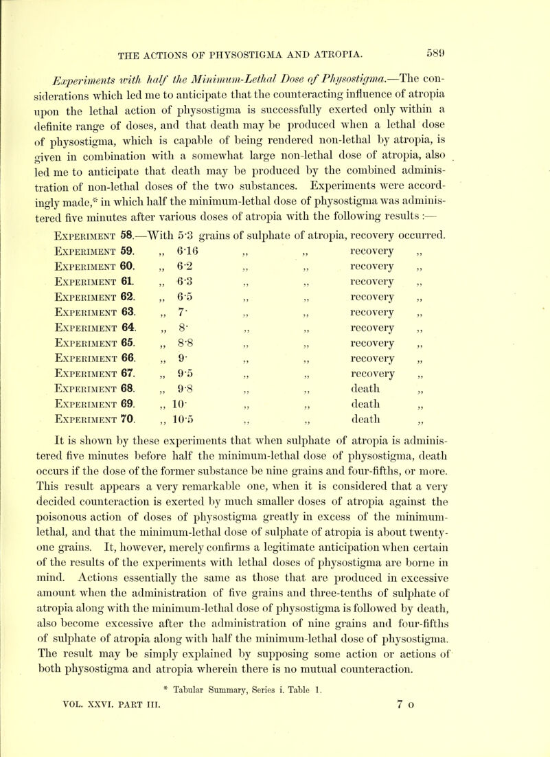 Experiments with half the Minimum-Lethal Dose of Physostigma.—The con- siderations which led me to anticipate that the counteracting influence of atropia upon the lethal action of physostigma is successfully exerted only within a definite range of doses, and that death may be produced when a lethal dose of physostigma, which is capable of being rendered non-lethal by atropia, is given in combination with a somewhat large non-lethal dose of atropia, also led me to anticipate that death may be produced by the combined adminis- tration of non-lethal doses of the two substances. Experiments were accord- ingly made,' in which half the minimum-lethal dose of physostigma was adminis- tered five minutes after various doses of atropia with the following results :— Experiment 58.— -With 5 3 grains of sulphate of atropia, recovery occurred. Experiment 59. „ 616 ?» recovery ,, Experiment 60. „ 6-2 >! ?J recovery Experiment 61. „ 6-3 }} J7 recovery ,, Experiment 62. „ 6-5 J> ;j recovery „ Experiment 63. „ 7- ) J jj recovery Experiment 64. „ 8- JJ 3> recovery Experiment 65. „ 8-8 3? )> recovery Experiment 66. „ 9- JJ }) recovery „ Experiment 67. „ 9-5 J> >} recovery Experiment 68. „ 9-8 J? J> death „ Experiment 69. „ 10- JJ 33 death Experiment 70. „ 10-5 ) ) 33 death ,, It is shown by these experiments that when sulphate of atropia is adminis- tered five minutes before half the minimum-lethal dose of physostigma, death occurs if the dose of the former substance be nine grains and four-fifths, or more. This result appears a very remarkable one, when it is considered that a very decided counteraction is exerted by much smaller doses of atropia against the poisonous action of doses of physostigma greatly in excess of the minimum- lethal, and that the minimum-lethal dose of sulphate of atropia is about twenty- one grains. It, however, merely confirms a legitimate anticipation when certain of the results of the experiments with lethal doses of physostigma are borne in mind. Actions essentially the same as those that are produced in excessive amount when the administration of five grains and three-tenths of sulphate of atropia along with the minimum-lethal dose of physostigma is followed by death, also become excessive after the administration of nine grains and four-fifths of sulphate of atropia along with half the minimum-lethal dose of physostigma. The result may be simply explained by supposing some action or actions of both physostigma and atropia wherein there is no mutual counteraction. * Tabular Summary, Series i. Table 1.