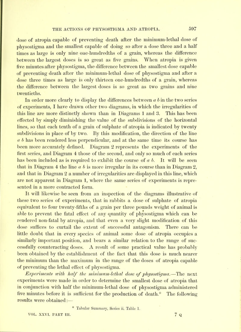 (lose of atropia capable of preventing death after the minimum-lethal dose of physostigma and the smallest capable of doing so after a dose three and a half times as large is only nine one-hundredths of a grain, whereas the difference between the largest doses is so great as five grains. When atropia is given five minutes after physostigma, the difference between the smallest dose capable of preventing death after the minimum-lethal dose of physostigma and after a dose three times as large is only thirteen one-hundredths of a grain, whereas the difference between the largest doses is so great as two grains and nine twentieths. In order more clearly to display the diff'erences between a bin the two series of experiments, I have drawn other two diagrams, in which the irregularities of this line are more distinctly shown than in Diagrams 1 and 3. This has been effected by simply diminishing the value of the subdivisions of the horizontal lines, so that each tenth of a grain of sulphate of atropia is indicated by twenty subdivisions in place of by two. By this modification, the direction of the line a h has been rendered less perpendicular, and at the same time its course has been more accurately defined. Diagram 2 represents the experiments of the first series, and Diagram 4 those of the second, and only so much of each series has been included as is required to exliil)it the course of a b. It will be seen that in Diagram 4 the line « ^ is more irregular in its course than in Diagram 2, and that in Diagram 2 a number of irregularities are displayed in this line, which are not apparent in Diagram 1, where the same series of experiments is repre- sented in a more contracted form. It will likewise be seen from an inspection of the diagrams illustrative of these two series of experiments, that in rabbits a dose of sulphate of atropia equivalent to four twenty-fifths of a grain per three pounds weight of animal is able to prevent the fatal effect of any quantity of physostigma which can be rendered non-fatal by atropia, and that even a very slight modification of this dose suffices to curtail the extent of successful antagonism. There can be little doubt that in every species of animal some dose of atropia occupies a similarly important position, and bears a similar relation to the range of suc- cessfully counteracting doses. A result of some practical value has probably been obtained by the establishment of the fact that this dose is much nearer the minimum than the maximum in the range of the doses of atropia capable of preventing the lethal effect of physostigma. Experiments with half the minimum-lethal dose of physostigma.—The next experiments were made in order to determine the smallest dose of atropia that in conjunction with half the minimum-lethal dose of physostigma administered five minutes before it is sufficient for the production of death. '- The following results were obtained:— * Tabular Summary, Series ii. Table 1. VOL. XXVI. PART III. 7 Q