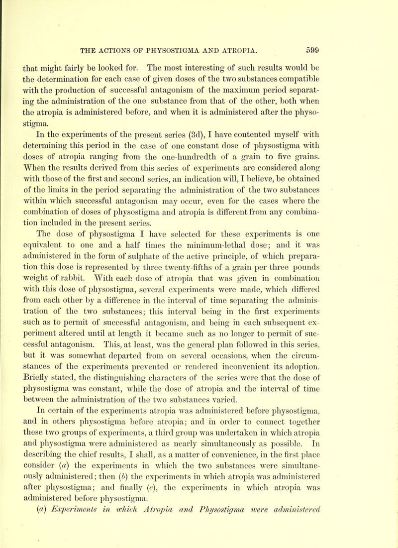 that might fairly be looked for. The most interesting of such results would be the determination for each case of given doses of the two substances compatible with the production of successful antagonism of the maximum period separat- ing the administration of the one substance from that of the other, both when the atropia is administered before, and when it is administered after the physo- stigma. In the experiments of the present series (3d), I have contented myself with determining this period in the case of one constant dose of pliysostigma with doses of atropia ranging from the one-hundredth of a grain to five grains. When the results derived from this series of experiments are considered along with those of the first and second series, an indication will, I believe, be obtained of the limits in the period separating the administration of the two substances within which successful antagonism may occur, even for the cases where the combination of doses of physostigma and atropia is different from any combina- tion included in the present series. The dose of physostigma I have selected for these experiments is one equivalent to one and a half times the minimum-lethal dose; and it was administered in the form of sulphate of the active principle, of which prepara- tion this dose is represented by three twenty-fifths of a grain per three pounds weight of rabbit. With each dose of atropia that was given in combination with this dose of physostigma, several experiments were made, which differed from each other by a difference in the interval of time separating the adminis- tration of the two substances; this interval being in the first experiments such as to permit of successful antagonism, and being in each subsequent ex- periment altered until at length it became such as no longer to permit of suc- cessful antagonism. Tins, at least, was the general plan followed in this series, but it was somewhat departed from on several occasions, when the circum- stances of the experiments prevented or rendered inconvenient its adoption. Briefly stated, the distinguishing characters of the series were that the dose of physostigma was constant, while the dose of atropia and the interval of time between the administration of the two substances varied. In certain of the experiments atropia was administered before physostigma, and in others physostigma before atropia; and in order to connect together these two groups of experiments, a third grouj) was undertaken in which atropia and physostigma were administered as nearly simultaneously as possible. In describing the chief results, I shall, as a matter of convenience, in the first place consider («) the experiments in which the two substances were simultane- ously administered; then {h) the experiments in which atropia was administered after physostigma; and finally {r), the experiments in which atropia was administered before physostigma. (a) Experiments in which Atroina and Physostigma were administered