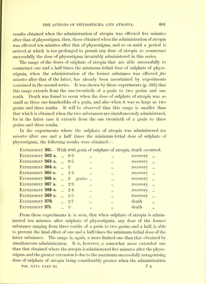 results obtained when the administration of atropia was effected five minutes after that of physostigma, then, those obtained when the administration of atropia was effected ten minutes after that of physostigma, and so on until a period is arrived at which is too prolonged to permit any dose of atropia to counteract successfully the dose of physostigma invariably administered in this series. The range of the doses of sulphate of atropia that are able successfully to counteract one and a half times the minimum-lethal dose of sulphate of physo- stigmia, when the administration of the former substance was effected five minutes after that of the latter, has already been ascertained by experiments contained in the second series. It was shown by these experiments (p. 593) that this range extends from the one-twentieth of a grain to two grains and one tenth. Death was found to occur when the dose of sulphate of atropia was so small as three one-hundredths of a grain, and also when it was so large as two grains and three tenths. It will be observed that this range is smaller than that which is obtained when the two substances are simultaneously administered, for in the latter case it extends from the one twentieth of a grain to three grains and three tenths. In the experiments where the sulphate of atropia was administered ten ■minutes after one and a half times the minimum-lethal dose of sulphate of physostigmia, the foliowino- results were obtained:— Experiment 261.—With 0-05 grain of sulphate of atropia, death occurred. Experiment 262-a. „ 0-3 J? recovery ■)■> Experiment 263-a. „ 0-5 J? j> recovery J) Experiment 264-a. „ 1- jj 3> recovery j> Experiment 265-a. „ lo >) JJ recovery Experiment 266 a. „ 2 grains JJ recovery ■>i Experiment 267-a. „ 2-3 J) }J recovery }! Experiment 268-a. „ 2-4 3> ?J recovery >f Experiment 269 a. „ 2-5 }) J) recovery J> Experiment 270. „ 2-7 J> >3 death J3 Experiment 271. 3) 3J death From these experiments it is seen. that when sulphate of atropia is admin- istered ten minutes after sulphate of physostigmia, any dose of the former substance ranging from three tenths of a grain to two grains and a half, is able to prevent the fatal effect of one and a half times the minimum-lethal dose of the latter substance. The range is, again, a more limited one than that obtained by simultaneous administration. It is, however, a somewhat more extended one than that obtained where the atropia is administered five minutes after the physo- stigma. and the greater extension is due to the maximum successfully antagonising dose of sulphate of atropia being considerably greater when the administration