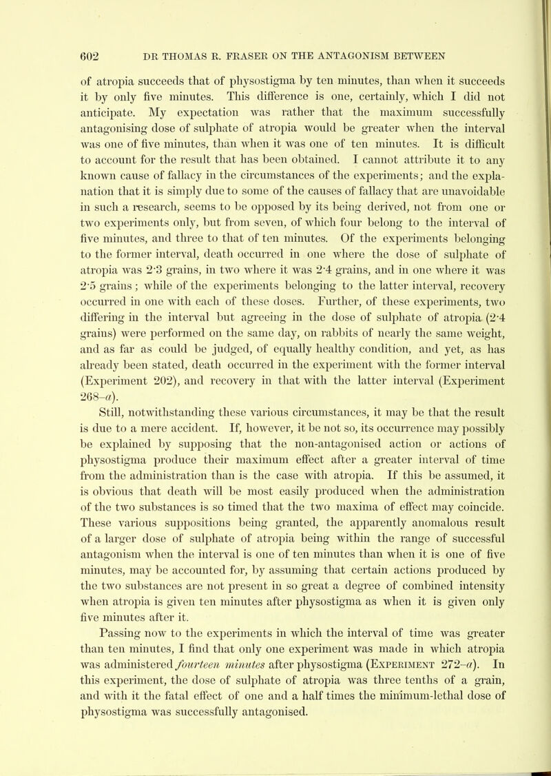 of atropia succeeds that of pliysostigma by ten minutes, than when it succeeds it by only five minutes. This difference is one, certainly, which I did not anticipate. My expectation was rather that the maximum successfully antagonising dose of sulphate of atropia would be greater when the interval was one of five minutes, than when it was one of ten minutes. It is difiicult to account for the result that has been obtained. I cannot attribute it to any known cause of fallacy in the circumstances of the experiments; and the expla- nation that it is simply due to some of the causes of fallacy that are unavoidable in such a research, seems to be opposed by its being derived, not from one or two experiments only, but from seven, of which four belong to the interval of five minutes, and three to that of ten minutes. Of the experiments belonging to the former interval, death occurred in one where the dose of sulphate of atropia was 23 grains, in two where it was 2 4 grains, and in one where it was 25 grains ; while of the experiments belonging to the latter interval, recovery occurred in one with each of these doses. Further, of these experiments, two differing in the interval but agreeing in the dose of sulphate of atropia (2-4 grains) were performed on the same day, on rabbits of nearly the same weight, and as far as could be judged, of equally healthy condition, and yet, as has already been stated, death occurred in the experiment with the former interval (Experiment 202), and recovery in that with the latter interval (Experiment 268-«). Still, notwithstanding these various circumstances, it may be that the result is due to a mere accident. If, however, it be not so, its occurrence may possibly be explained by supposing that the non-antagonised action or actions of physostigma produce their maximum effect after a greater interval of time from the administration than is the case with atropia. If this be assumed, it is obvious that death will be most easily produced when the administration of the two substances is so timed that the two maxima of effect may coincide. These various suppositions being granted, the apparently anomalous result of a larger dose of sulphate of atropia being within the range of successful antagonism when the interval is one of ten minutes than when it is one of five minutes, may be accounted for, by assuming that certain actions produced by the two substances are not present in so great a degree of combined intensity when atropia is given ten minutes after physostigma as when it is given only five minutes after it. Passing now to the experiments in which the interval of time was greater than ten minutes, I find that only one experiment was made in which atropia was administered fourteen minutes after physostigma (Experiment 272-«). In this experiment, the dose of sulphate of atropia was three tenths of a grain, and with it the fatal effect of one and a half times the minimum-lethal dose of physostigma was successfully antagonised.