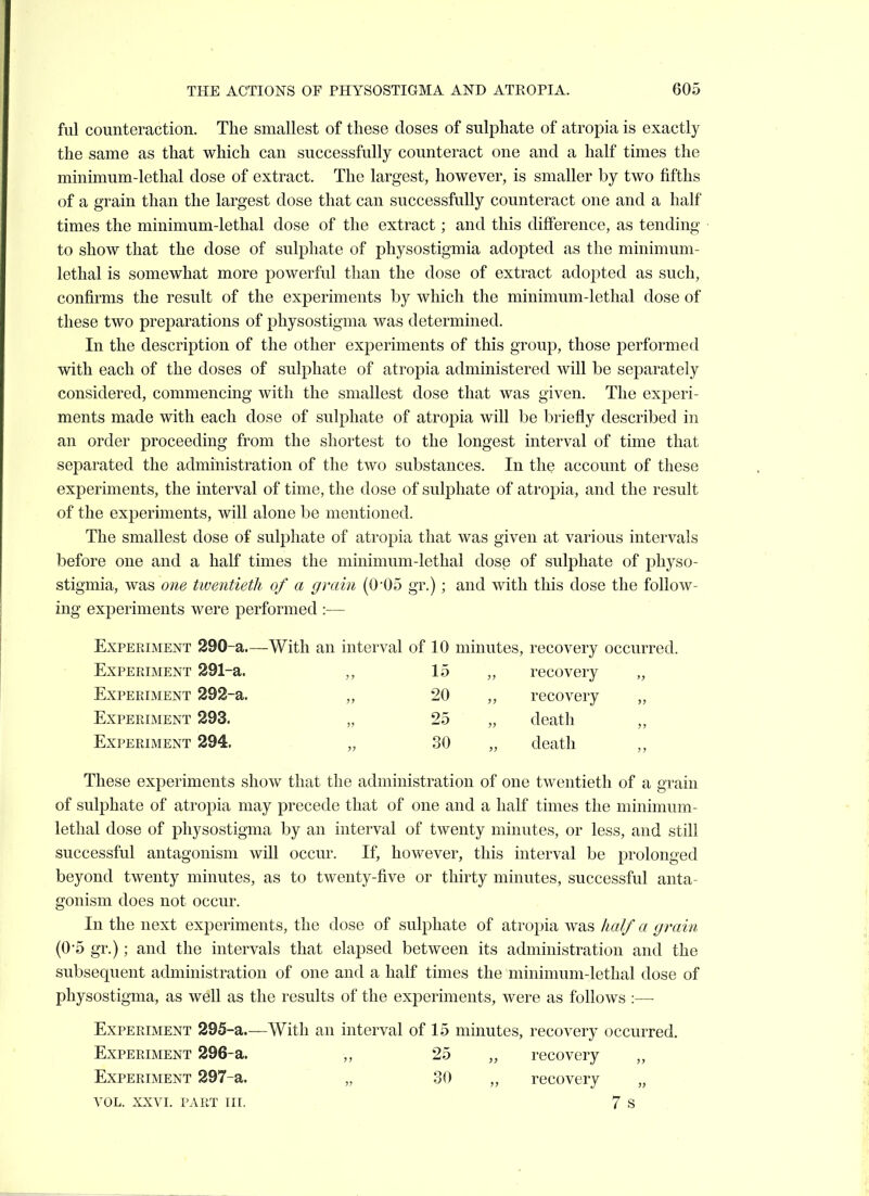 ful counteraction. The smallest of these doses of sulphate of atropia is exactly the same as that which can successfully counteract one and a half times the minimum-lethal dose of extract. The largest, however, is smaller by two fifths of a grain than the largest dose that can successfully counteract one and a half times the minimum-lethal dose of the extract; and this difference, as tending to show that the dose of sulphate of physostigmia adopted as the minimum- lethal is somewhat more powerful than the dose of extract adopted as such, confirms the result of the experiments by which the minimum-lethal dose of these two preparations of physostigma was determined. In the description of the other experiments of this group, those performed with each of the doses of sulphate of atropia administered will be separately considered, commencing with the smallest dose that was given. The experi- ments made with each dose of sulphate of atropia will be briefly described in an order proceeding from the shortest to the longest interval of time that separated the administration of the two substances. In the account of these experiments, the interval of time, the dose of sulphate of atropia, and the result of the experiments, will alone be mentioned. The smallest dose of sulphate of atropia that was given at various intervals before one and a half times the minimum-lethal dose of sulphate of physo- stigmia, was one twentietli of a grain (0'05 gr.); and with this dose the follow- ing experiments were performed :— Experiment 290-a.- —With an interval of 10 minutes, recovery occurred. ExPERiMENT 291-a. 15 ,, recovery „ Experiment 292-a. a 20 recovery Experiment 293. 3? 25 „ death „ Experiment 294. 3J 30 „ death ,, These experiments show that the administration of one twentieth of a grain of sulphate of atropia may precede that of one and a half times the minimum- lethal dose of physostigma by an interval of twenty minutes, or less, and still successful antagonism will occur. If, however, this interval be prolonged beyond twenty minutes, as to twenty-five or thirty minutes, successful anta- gonism does not occur. In the next experiments, the dose of sulphate of atropia was half a grain (05 gr.); and the intervals that elapsed between its administration and the subsequent administration of one and a half times the minimum-lethal dose of physostigma, as well as the results of the experiments, were as follows :—■ Experiment 295-a.—With an interval of 15 minutes, recovery occurred. Experiment 296-a. ,, 25 „ recovery „ Experiment 297-a. „ 30 „ recovery „ VOL. XXVI. part nr. 7 s