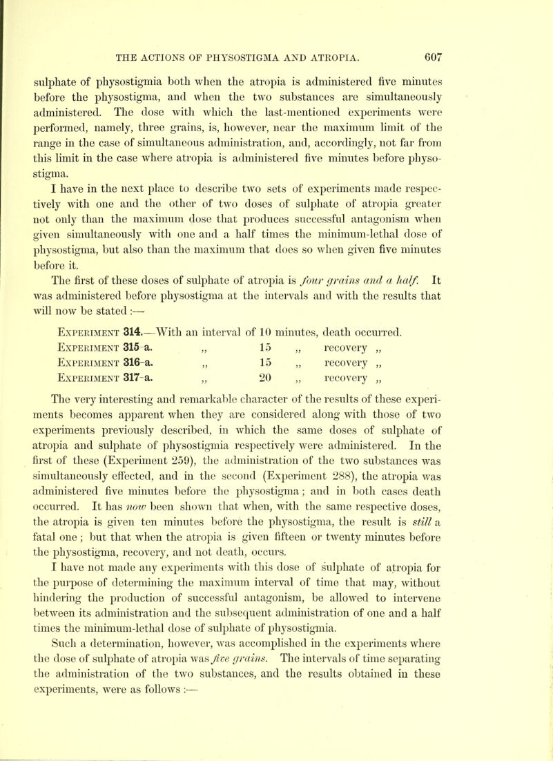 sulphate of physostigmia both when the atropia is admmistered five minutes before the physostigma, and when the two substances are simultaneously administered. The dose with which the last-mentioned experiments were performed, namely, three grains, is, however, near the maximum limit of the range in the case of simultaneous administration, and, accordingly, not far from this limit in the case where atropia is administered five minutes before physo- stigma. I have in the next place to describe two sets of experiments made respec- tively with one and the other of two doses of sulphate of atropia greater not only than the maximum dose that produces successful antagonism when given simultaneously with one and a half times the minimum-lethal dose of physostigma, but also than the maximum that does so when given five minutes before it. The first of these doses of sulphate of atropia is four grains and a half. It was administered before physostigma at the intervals and with the results that will now be stated :— Experiment 314.—With an interval of 10 minutes, death occurred. Experiment 315-a. „ 15 „ recovery Experiment 316-a. „ 15 „ recovery „ Experiment 317~a. „ 20 „ recovery „ The very interesting and remarkable character of the results of these experi- ments becomes apparent when they are considered along with those of two experiments previously described, in which the same doses of sulphate of atrojDia and sulphate of physostigmia respectively were administered. In the first of these (Experiment 259), the administration of the two substances was simultaneously effected, and in the second (Experiment 288), the atropia was administered five minutes before the physostigma; and in both cases death occurred. It has notv been shown that when, with the same respective doses, the atropia is given ten minutes before the physostigma, the result is still a fatal one ; but that when the atropia is given fifteen or twenty minutes before the physostigma, recovery, and not death, occurs. I have not made any experiments with this dose of sulphate of atropia for the purpose of determining the maximum interval of time that may, without hindering the production of successful antagonism, be allowed to intervene between its administration and the subsequent administration of one and a half times the minimum-lethal dose of sulphate of physostigmia. Such a determination, however, was accomplished in the experiments where the dose of sulphate of atropia was fm grains. The intervals of time separating the administration of the two substances, and the results obtained iu these experiments, were as follows :—