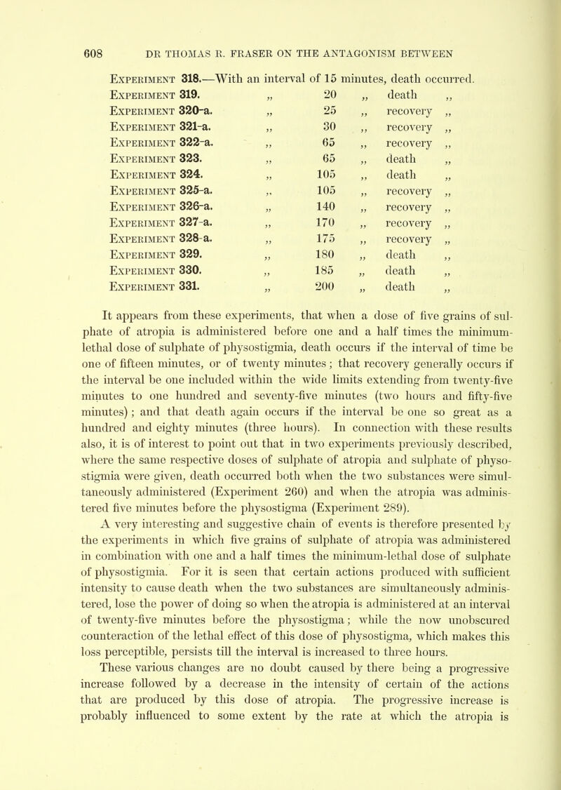 Experiment 318.—With an interval of 15 minutes, death occurred. iLXPERIMENT OXu, „ death J) T7'VDTi'T?TA/n7XrT 54 JQiAx^JliJXliViilrlN 1 Ctit 25 TrVT>Tn?TivrTH'\rT 391—51 .SO JJjAr JCiXtilVXXljlN 1 tJ<Q/<w <*rt x!jAFil.KlMiliJN 1 0<vOi death xLiXPERIMENT «5<4'±. 1 n?^ death xliXPERIMENT 0/60-a. ,, recovery JjiAr^HiKliVliirs 1 o.. lecoveiy Experiment 327-a. 170 „ recovery J> Experiment 328-a. 175 „ recovery >» Experiment 329. 180 „ death 57 Experiment 330. 185 „ death 5> Experiment 331. 200 „ death }> It appears from these experiments, that when a dose of five grains of sul- phate of atropia is administered before one and a half times the minimum- lethal dose of sulphate of physostigmia, death occurs if the interval of time be one of fifteen minutes, or of twenty minutes ; that recovery generally occurs if the interval be one included within the wide limits extending from twenty-five minutes to one hundred and seventy-five minutes (two hours and fifty-five minutes); and that death again occurs if the interval be one so great as a hundred and eighty minutes (three hours). In connection with these results also, it is of interest to point out that in two experiments previously described, where the same respective doses of sulphate of atropia and sulphate of physo- stigmia were given, death occurred both when the two substances were simul- taneously administered (Experiment 260) and when the atropia was adminis- tered five minutes before the physostigma (Experiment 289). A very interesting and suggestive chain of events is therefore presented by the experiments in which five grains of sulphate of atropia was administered in combination with one and a half times the minimum-lethal dose of sulphate of physostigmia. For it is seen that certain actions produced with sufficient intensity to cause death when the two substances are simultaneously adminis- tered, lose the power of doing so when the atropia is administered at an interval of twenty-five minutes before the physostigma; while the now unobscured counteraction of the lethal effect of this dose of physostigma, which makes this loss perceptible, persists till the interval is increased to three hours. These various changes are no doubt caused by there being a progressive increase followed by a decrease in the intensity of certain of the actions that are produced by this dose of atropia. The progressive increase is probably influenced to some extent by the rate at which the atropia is