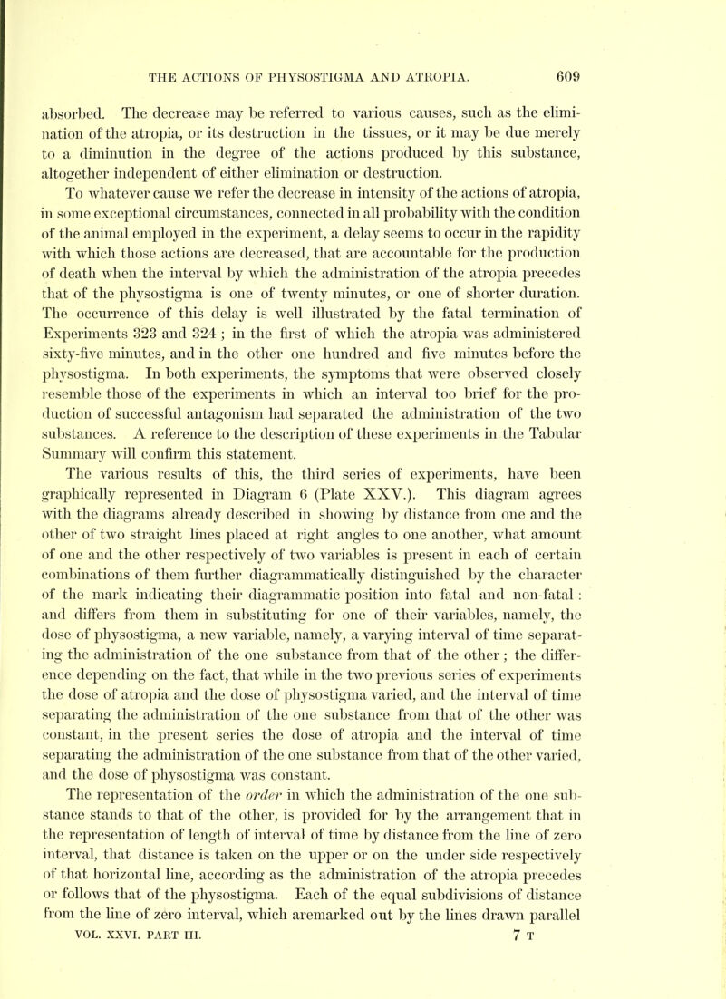 absorbed. The decrease may be referred to various causes, such as the elimi- nation of the atropia, or its destruction in the tissues, or it may be due merely to a diminution in the degree of the actions produced by this substance, altogether independent of either elimination or destruction. To whatever cause we refer the decrease in intensity of the actions of atropia, in some exceptional circumstances, connected in all probability with the condition of the animal employed in the experiment, a delay seems to occur in the rapidity with which those actions are decreased, that are accountable for the production of death when the interval by which the administration of the atropia precedes that of the physostigma is one of twenty minutes, or one of shorter duration. The occurrence of this delay is well illustrated by the fatal termination of Experiments 323 and 324 ; in the first of which the atropia was administered sixty-five minutes, and in the other one hundred and five minutes before the physostigma. In both exj)eriments, the symptoms that were observed closely resemble those of the experiments in which an interval too brief for the pro- duction of successful antagonism had separated the administration of the two substances. A reference to the description of these experiments in the Tabular Summary will confirm this statement. The various results of this, the third series of experiments, have been graphically represented in Diagram 6 (Plate XXV.). This diagram agrees with the diagrams already described in showing by distance from one and the other of two straight lines placed at right angles to one another, what amount of one and the other respectively of two variables is present in each of certain combinations of them further diagrammatically distinguished by the character of the mark indicating their diagrammatic position into fatal and non-fatal: and diff'ers from them in substituting for one of their variables, namely, the dose of physostigma, a new variable, namely, a varying interval of time sej^arat- ing the administration of the one substance from that of the other; the differ- ence depending on the fact, that while in the two previous series of experiments the dose of atropia and the dose of physostigma varied, and the interval of time separating the administration of the one substance from that of the other was constant, in the present series the dose of atropia and the interval of time separating the administration of the one substance from that of the other varied, and the dose of physostigma was constant. The representation of the order in which the administration of the one sub- stance stands to that of the other, is provided for by the arrangement that in the representation of length of interval of time by distance from the line of zero interval, that distance is taken on the upper or on the under side respectively of that horizontal line, according as the administration of the atropia precedes or follows that of the physostigma. Each of the equal subdivisions of distance from the hue of zero interval, which aremarked out by the lines drawn parallel
