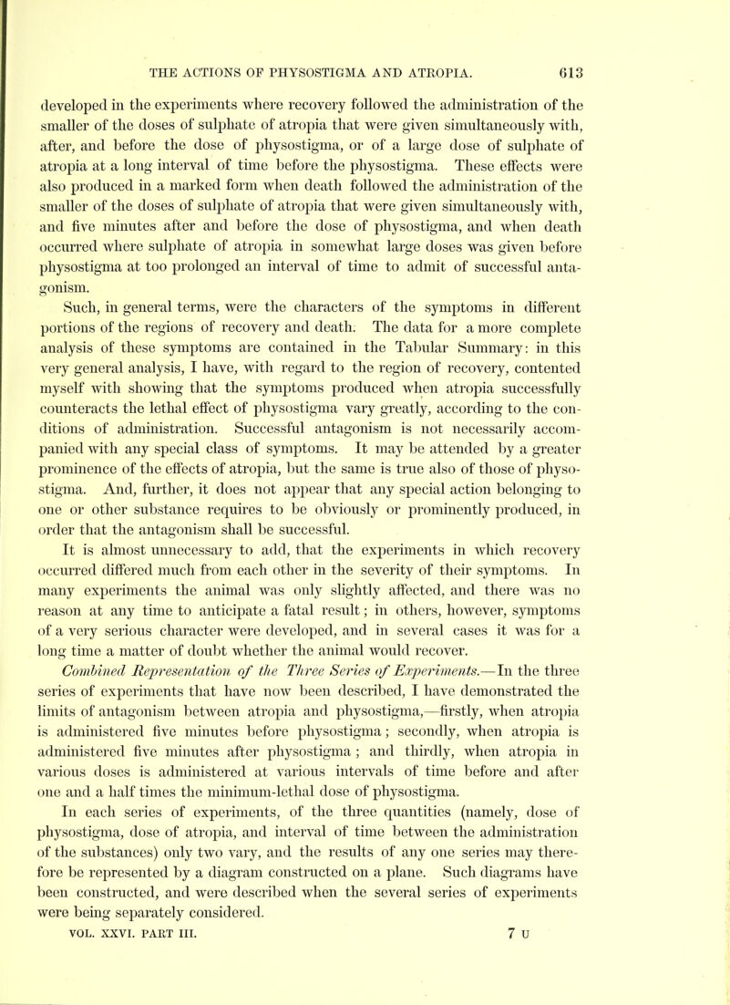 developed in the experiments where recovery followed the administration of the smaller of the doses of sulphate of atropia that were given simultaneously with, after, and before the dose of physostigma, or of a large dose of suli^hate of atropia at a long interval of time before the physostigma. These effects were also produced in a marked form when death followed the administration of the smaller of the doses of sulphate of atropia that were given simultaneously with, and five minutes after and before the dose of physostigma, and when death occurred where sulphate of atropia in somewhat large doses was given before physostigma at too prolonged an interval of time to admit of successful anta- gonism. Such, in general terms, were the characters of the symptoms in different portions of the regions of recovery and death. The data for a more complete analysis of these symptoms are contained in the Tabular Summary: in this very general analysis, I have, with regard to the region of recovery, contented myself with showing that the symptoms produced when atro23ia successfully counteracts the lethal effect of physostigma vary greatly, according to the con- ditions of administration. Successful antagonism is not necessarily accom- panied with any special class of symptoms. It may be attended by a greater prominence of the effects of atropia, but the same is true also of those of physo- stigma. And, further, it does not appear that any special action belonging to one or other substance requires to be obviously or prominently produced, in order that the antagonism shall be successful. It is almost unnecessary to add, that the experiments in which recovery occurred differed much from each other in the severity of their symptoms. In many experiments the animal was only slightly affected, and there was no reason at any time to anticipate a fatal result; in others, however, symptoms of a very serious character were developed, and in several cases it was for a long time a matter of doubt whether the animal would recover. Combined Representation of the Tliree Series of Experiments.—In the three series of experiments that have now been described, I have demonstrated the limits of antagonism between atropia and physostigma,—firstly, when atropia is administered five minutes before physostigma; secondly, when atropia is administered five minutes after physostigma ; and thirdly, when atropia in various doses is administered at various intervals of time before and after one and a half times the minimum-lethal dose of physostigma. In each series of experiments, of the three quantities (namely, dose of physostigma, dose of atropia, and interval of time between the administration of the substances) only two vary, and the results of any one series may there- fore be represented by a diagram constructed on a plane. Such diagrams have been constructed, and were described when the several series of experiments were being separately considered.