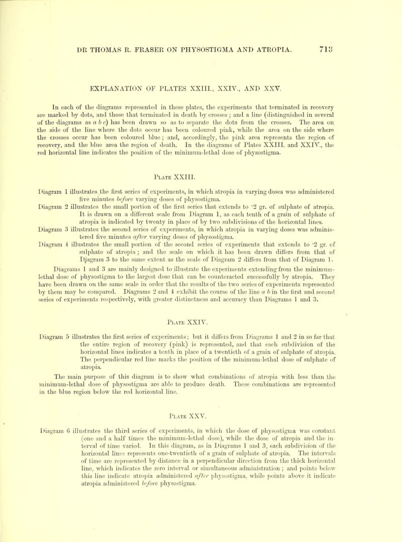 DR THOMAS R. FRASER ON PHYSOSTIGMA AND ATROPIA. 713 EXPLANATION OF PLATES XXIIL, XXIV., AND XXV. In each of the diagrams represented in these plates, the experiments that terminated in recovery are marked by dots, and those that terminated in death by crosses ; and a line (distinguished in several of the diagrams as a 6 c) has been drawn so as to separate the dots from the crosses. The area on the side of the line where the dots occur has been coloured pink, while the area on the side where the crosses occur has been coloured blue; and, accordingly, the pink area represents the region of recovery, and the blue area the region of death. In the diagrams of Plates XXIII. and XXIV., the red horizontal line indicates the position of the minimum-lethal dose of physostigma. Plate XXIII. Diagram 1 illustrates tlie first series of experiments, in which atropia in varying doses was administered five minutes before varying doses of physostigma. Diagram 2 illustrates the small portion of the first series that extends to '2 gr. of sulphate of atropia. It is drawn on a different scale from Diagram 1, as each tenth of a grain of sulphate of atropia is indicated by twenty in place of by two subdivisions of the horizontal lines. Diagram 3 illustrates the second series of experiments, in which atropia in varying doses was adminis- tered five minutes after varyiirg doses of physostigma. Diagram 4 illustrates the small portion of the second series of experiments that extends to 2 gr. of sulphate of atropia; and the scale on which it has beea drawn differs from that of Djagram 3 to the same extent as the scale of Diagram 2 differs from that of Diagram 1. Diagrams 1 and 3 are mainly designed to illustrate the experiments extending from the minimum- lethal dose of physostigma to the largest dose that can be counteracted successfully by atropia. They have been drawn on the same scale in order that the results of the two series of experiments represented by them may be compared. Diagi'aras 2 and 4 exhibit the course of the line a h in the first and second series of experiments respectively, with greater distinctness and accuracy than Diagrams 1 and 3. Plate XXIV. Diagram 5 illustrates the first series of experiments; but it diffcrs from Diagrams 1 and 2 in so far that the entire region of recovery (pink) is represented, and that each subdivision of the horizontal lines indicates a tenth in place of a twentieth of a grain of sulphate of atropia. The perpendicular red line marks the position of the minimum-lethal dose of sulphate of atropia. The main purpose of this diagram is to show what combinations of atropia with less than the minimum-lethal dose of physostigma are able to joroduce death. These combinations are represented in the blue region below the red horizontal line. Plate XXV. Diagram 6 illustrates the third series of experiments, in which the dose of physostigma was constant (one and a half times the minimum-lethal dose), while the dose of atropia and the in- terval of time varied. In this diagram, as in Diagrams 1 and 3, each subdivision of the horizontal lines represents one-twentieth of a grain of sulphate of atropia. The intervals of time are represented by distance in a perpendicular direction from the thick horizontal line, which indicates the zero interval or simultaneous administration ; and points below this line indicate atropia administered after physostigma, while points above it indicate atropia administered before physostigma.