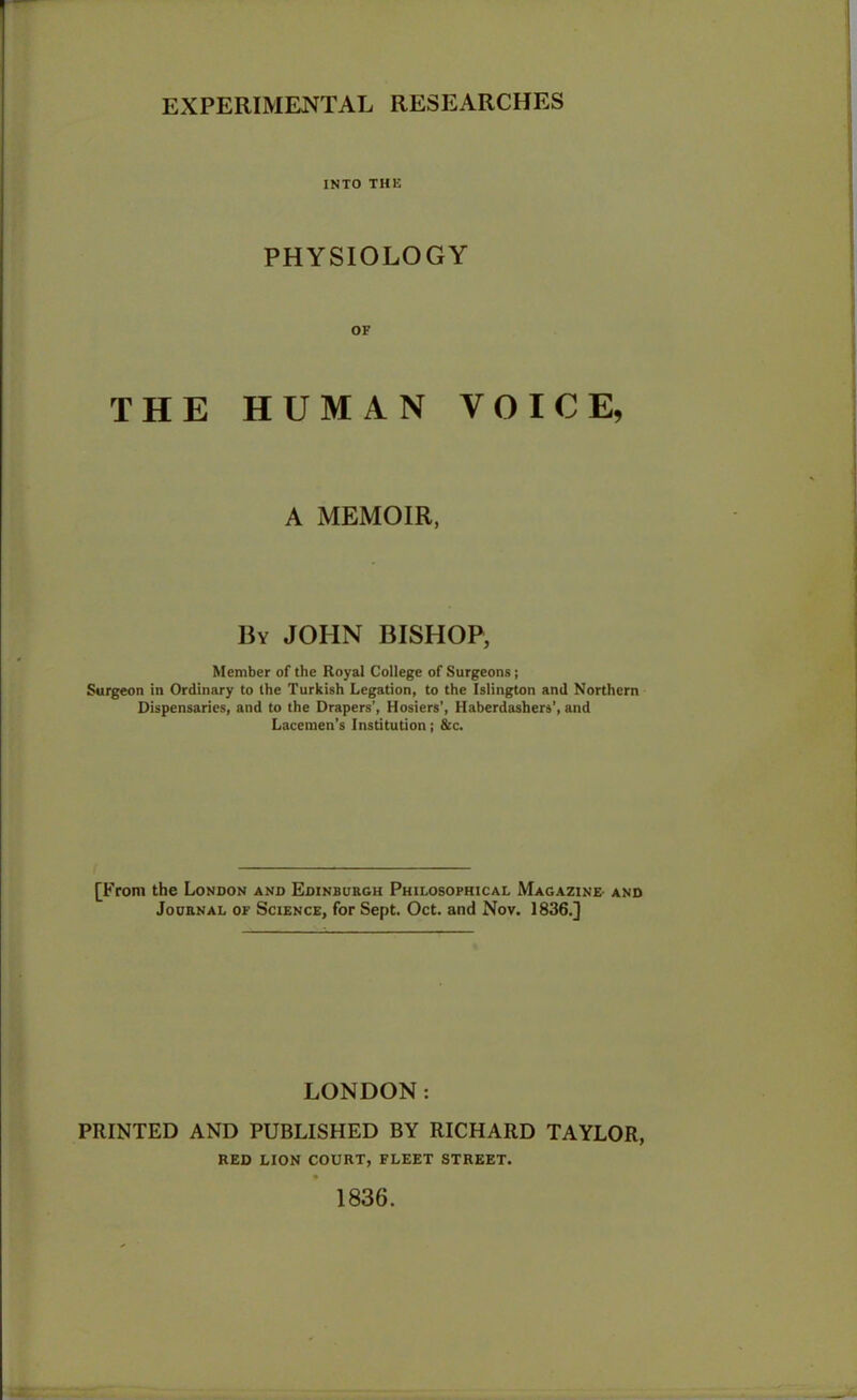 EXPERIMENTAL RESEARCHES INTO THE PHYSIOLOGY OF THE HUMAN VOICE, A MEMOIR, By JOHN BISHOP, Member of the Royal College of Surgeons; Surgeon in Ordinary to the Turkish Legation, to the Islington and Northern Dispensaries, and to the Drapers’, Hosiers’, Haberdashers’, and Lacemen’s Institution; &c. [From the London and Edinburgh Philosophical Magazine and Journal of Science, for Sept. Oct. and Nov. 1836.] LONDON: PRINTED AND PUBLISHED BY RICHARD TAYLOR, RED LION COURT, FLEET STREET. 1836.