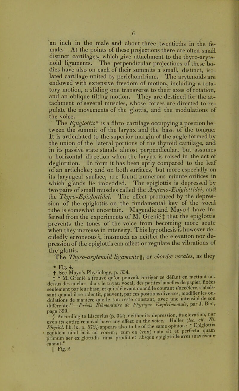 G an inch in the male and about three twentieths in the fe- male. At the points of these projections there are often small distinct cartilages, which give attachment to the thyro-aryte- noid ligaments. The perpendicular projections of these bo- dies have also on each of their summits a small, distinct, iso- lated cartilage united by perichondrium. The arytenoids are endowed with extensive freedom of motion, including a rota- tory motion, a sliding one transverse to their axes of rotation, and an oblique tilting motion. They are destined for the at- tachment of several muscles, whose forces are directed to re- gulate the movements of the glottis, and the modulations of the voice. The Epiglottis* * * § is a fibro-cartilage occupying a position be- tween the summit of the larynx and the base of the tongue. It is articulated to the superior margin of the angle formed by the union of the lateral portions of the thyroid cartilage, and in its passive state stands almost perpendicular, but assumes a horizontal direction when the larynx is raised in the act of deglutition. In form it has been aptly compared to the leaf of an artichoke; and on both surfaces, but more especially on its laryngeal surface, are found numerous minute orifices in which glands lie imbedded. The epiglottis is depressed by two pairs of small muscles called the Aryteno-Epiglottidei,, and the Thyro-Epiglottidei. The effect produced by the depres- sion of the epiglottis on the fundamental key of the vocal tube is somewhat uncertain. Magendie and Mayo f have in- ferred from the experiments of M. GrenieJ that the epiglottis prevents the tones of the voice from becoming more acute when they increase in intensity. This hypothesis is however de- cidedly erroneous 5;, inasmuch as neither the elevation nor de- pression of the epiglottis can affect or regulate the vibrations of the glottis. The Thyro-arytenoid ligaments ||, or chorda; vocales, as they * Fig. 4. f See Mayo’s Physiology, p. 334. I « M. Grenie a trouve qu’on pouvait corriger ce defaut en mettant au- dessus des anches, dans le tuyau vocal, des petites lamelles de papier, fixees seulement par leur base, et qui,s’elevant quand le courant s’accelere, s abais- sant quand il se ralentit, peuvent, par ces positions diverses, modifier les on- dulations de maniere que le ton reste constant, avec une intensity de son different e.”—Precis Elementalre de Physique Expirimentale, par J. Biot, page 399. § According to Liscovius (p. 34.), neither its depression, its elevation, nor even its entire removal have any effect on the voice. Haller (loc.cit. El. Physiol, lib. ix. p. 5/2,) appears also to be of the same opinion : “ Epiglottis < equidem nihil facit ad vocem ; cum ca (vox) nata sit et perfiecta quam primum aer ex glcttidis rima prodiit et absque epiglottide aves suavissime canant.”