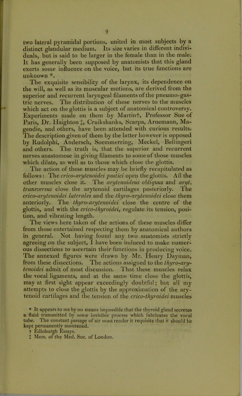 !) two lateral pyramidal portions, united in most subjects by a distinct glandular medium. Its size varies in different indivi- duals, but is said to be larger in the female than in the male. It has generally been supposed by anatomists that this gland exerts some influence on the voice, but its true functions are unknown *. The exquisite sensibility of the larynx, its dependence on the will, as well as its muscular motions, are derived from the superior and recurrent laryngeal filaments of the pneumo-gas- tric nerves. The distribution of these nerves to the muscles which act on the glottis is a subject of anatomical controversy. Experiments made on them by Martinf, Professor Sue of Paris, Dr. HaightonJ, Cruikshanks, Scarpa, Arnemann, Ma- gendie, and others, have been attended with curious results. The description given of them by the latter however is opposed by Rudolphi, Andersch, Soemmerring, Meckel, Bellingeri and others. The truth is, that the superior and recurrent nerves anastomose in wiving filaments to some of those muscles which dilate, as well as to those which close the glottis. The action of these muscles may be briefly recapitulated as follows: The crico-aiytenoidei postici open the glottis. All the other muscles close it. The mytenoideus obliquus and aryt. transversus close the arytenoid cartilages posteriorly. The crico-aiytenoidei laterales and the tliyro-arytenoidei close them anteriorly. The thyro-aiytenoidei close the centre of the glottis, and with the crico-lhyroidei, regulate its tension, posi- tion, and vibrating length. The views here taken of the actions of these muscles differ from those entertained respecting them by anatomical authors in general. Not having found any two anatomists strictly agreeing on the subject, I have been induced to make numer- ous dissections to ascertain their functions in producing voice. The annexed figures were drawn by Mr. Henry Dayman, from these dissections. The actions assigned to the thyro-ary- tenoidei admit of most discussion. That these muscles relax the vocal ligaments, and at the same time close the glottis, may at first sight appear exceedingly doubtful; but all my attempts to close the glottis by the approximation of the ary- tenoid cartilages and the tension of the cricu-thyroidei muscles • It appears to me by no means impossible that the thyroid gland secretes a fluid transmitted by some invisible process which lubricates the vocal tube. The constant passage of air must render it requisite that it should be kept permanently moistened. f Edinburgh Essays. j Mem. of the Med. Soc. of London.