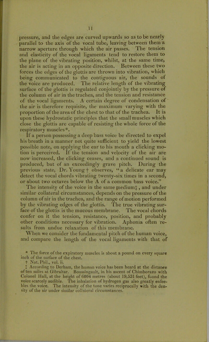 pressure, and the edges are curved upwards so as to be nearly parallel to the axis of the vocal tube, leaving between them a narrow aperture through which the air passes. The tension and elasticity of the vocal ligaments tend to restore them to the plane of the vibrating position, whilst, at the same time, the air is acting in an opposite direction. Between these two forces the edges of the glottis are thrown into vibration, which being communicated to the contiguous air, the sounds ot the voice are produced. The relative length of the vibrating surface of the glottis is regulated conjointly by the pressure of the column of air in the trachea, and the tension and resistance of the vocal ligaments. A certain degree of condensation ot the air is therefore requisite, the maximum varying with the proportion of the area of the chest to that of the trachea. It is upon these hydrostatic principles that the small muscles which close the glottis are capable of resisting the whole force of the respiratory muscles*. If a person possessing a deep bass voice be directed to expel his breath in a manner not quite sufficient to yield the lowest possible note, on applying the ear to his mouth a clicking mo- tion is perceived. If the tension and velocity of the air are now increased, the clicking ceases, and a continued sound is produced, but of an exceedingly grave pitch. During the previous state, Dr. Youngf observes, “a delicate ear may detect the vocal chords vibrating twenty-six times in a second, or about two octaves below the A of a common bass voice.” The intensity of the voice in the same piedium|, and under similar collateral circumstances, depends on the pressure of the column of air in the trachea, and the range of motion performed by the vibrating edges of the glottis. The true vibrating sur- face of the glottis is the mucous membrane. The vocal chords confer on it the tension, resistance, position, and probably other conditions necessary for vibration. Aphonia often re- sults from undue relaxation of this membrane. When we consider the fundamental pitch of the human voice, and compare the length of the vocal ligaments with that of * The force of the expiratory muscles is about a pound on every square inch of the surface of the chest, t Nat. Phil., vol. ii. + According to Derham, the human voice has been heard at the distance often miles at Gibraltar. Boussingault, in his ascent of Chimborazo with Colonel Hall, at the height of 6004 metres (about 19,531 feet), found the voice scarcely audible. The inhalation of hydrogen gas also greatly enfee- bles the voice. The intensity of the tone varies reciprocally with the den- sity of the air under similar collateral circumstances.