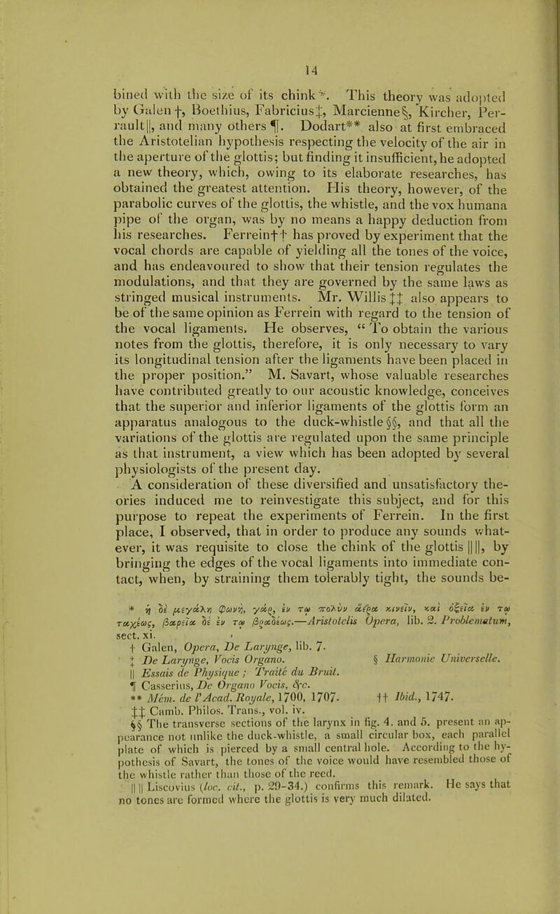 billed with the size of its chink'*. This theory was adopted by Galen f, Boethius, Fabriciusj, Marcienne^, Kircher, Per- rault||, and many others ^j. Dodart** also at first embraced the Aristotelian hypothesis respecting the velocity of the air in the aperture of the glottis; but finding it insufficient, he adopted a new theory, which, owing to its elaborate researches, has obtained the greatest attention. PI is theory, however, of the parabolic curves of the glottis, the whistle, and the vox humana pipe of the organ, was by no means a happy deduction from his researches. Per re in ft has proved by experiment that the vocal chords are capable of yielding all the tones of the voice, and has endeavoured to show that their tension regulates the modulations, and that they are governed by the same laws as stringed musical instruments. Mr. Willis X% also appears to be of the same opinion as Ferrein with regard to the tension of the vocal ligaments. Pie observes, “ To obtain the various notes from the glottis, therefore, it is only necessary to vary its longitudinal tension after the ligaments have been placed in the proper position.” M. Savart, whose valuable researches have contributed greatly to our acoustic knowledge, conceives that the superior and inferior ligaments of the glottis form an apparatus analogous to the duck-whistle §§, and that all the variations of the glottis are regulated upon the same principle as that instrument, a view which has been adopted by several physiologists of the present day. A consideration of these diversified and unsatisfactory the- ories induced me to reinvestigate this subject, and for this purpose to repeat the experiments of Ferrein. In the first place, I observed, that in order to produce any sounds what- ever, it was requisite to close the chink of the glottis || ||, by bringing the edges of the vocal ligaments into immediate con- tact, when, by straining them tolerably tight, the sounds be- * il tie p.syd.'Kn (poiuvi, yoi(>, iu ra Tvahvij oiiQX xivetv, >cai outlet iv ra> Tctxta;, (3ctpilot 3s iv ra> /3»st3swf.—Aristolelis Opera, lib. 2. Problenmtum, sect. xi. f Galen, Opera, Dc Larynge, lib. 7- + Be Larynge, Vocis Organo. § Harmonic Universelle. || Essais de Physique ; Traitc du Bruit. Tf Casserius, Be Organo Vocis, Spc. ** Mem. dc 1' Acad. Roy ale, 1700, 1707- It Ibid., 1747- Camb. Philos. Trans., vol. iv. $§ The transverse sections of the larynx in fig. 4. and 5. present an ap- pearance not unlike the duck-whistle, a small circular box, each parallel plate of which is pierced by a small central hole. According to the hy- pothesis of Savart, the tones of the voice would have resembled those of the whistle rather than those of the reed. || || Liscovius {lor. cit., p. 29-34.) confirms this remark. He says that no tones are formed where the glottis is very much dilated.