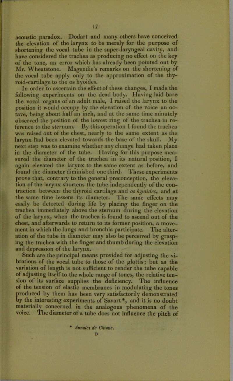 acoustic paradox. Dodart and many others have conceived the elevation of the larynx to be merely for the purpose of shortening the vocal tube in the super-laryngeal cavity, and have considered the trachea as producing no effect on the key of the tone, an error which has already been pointed out by Mr. Wheatstone. Magendie’s remarks on the shortening of the vocal tube apply only to the approximation of the thy- roid-cartilage to the os hyoides. In order to ascertain the effect of these changes, I made the following experiments on the dead body. Having laid bare the vocal organs of an adult male, 1 raised the larynx to the position it would occupy by the elevation of the voice an oc- tave, being about half an inch, and at the same time minutely observed the position of the lowest ring of the trachea in re- ference to the sternum. By this operation I found the trachea was raised out of the chest, nearly to the same extent as the larynx had been elevated towards the base of the skull. My next step was to examine whether any change had taken place in the diameter of the tube. Having for this purpose mea- sured the diameter of the trachea in its natural position, I again elevated the larynx to the same extent as before, and found the diameter diminished one third. These experiments prove that, contrary to the general preconception, the eleva- tion of the larynx shortens the tube independently of the con- traction between the thyroid cartilage and os hyoides, and at the same time lessens its diameter. The same effects may easily be detected during life by placing the finger on the trachea immediately above the sternum during the elevation of the larynx, when the trachea is found to ascend out of the chest, and afterwards to return to its former position, a move- ment in which the lungs and bronchia participate. The alter- ation of the tube in diameter may also be perceived by grasp- ing the trachea with the finger and thumb during the elevation and depression of the larynx. Such are the principal means provided for adjusting the vi- brations of the vocal tube to those of the glottis; but as the variation of length is not sufficient to render the tube capable of adjusting itself to the whole range of tones, the relative ten- sion of its surface supplies the deficiency. The influence of the tension of elastic membranes in modulating the tones produced by them has been very satisfactorily demonstrated by the interesting experiments of Savart*, and it is no doubt materially concerned in the analogous phenomena of the voice. The diameter of a lube does not influence the pitch of Annalci dc Chimie. B