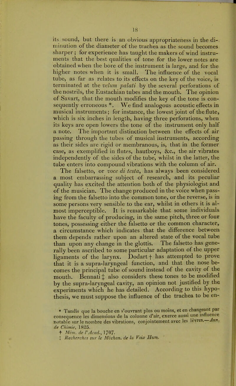 its sound, but there is an obvious appropriateness in the di- minution of the diameter of the trachea as the sound becomes sharper ; for experience has taught the makers of wind instru- ments that the best qualities of tone for the lower notes are obtained when the bore of the instrument is large, and for the higher notes when it is small. The influence of the vocal tube, as far as relates to its effects on the key of the voice, is terminated at the velum palati by the several perforations of the nostrils, the Eustachian tubes and the mouth. The opinion of Savart, that the mouth modifies the key of the tone is con- sequently erroneous *. We find analogous acoustic effects in musical instruments; for instance, the lowest joint of the flute, which is six inches in length, having three perforations, when its keys are open lowers the tone of the instrument only half a note. The important distinction between the effects of air passing through the tubes of musical instruments, according as their sides are rigid or membranous, is, that in the former case, as exemplified in flutes, hautboys, &c., the air vibrates independently of the sides of the tube, whilst in the latter, the tube enters into compound vibrations with the column of air. The falsetto, or voce di testa, has always been considered a most embarrassing subject of research, and its peculiar quality has excited the attention both of the physiologist and of the musician. The change produced in the voice when pass- ing from the falsetto into the common tone, or the reverse, is in some persons very sensible to the ear, whilst in others it is al- most imperceptible. It is remarkable that some individuals have the faculty of producing, in the same pitch, three or four tones, possessing either the falsetto or the common character, a circumstance which indicates that the difference between them depends rather upon an altered state of the vocal tube than upon any change in the glottis. The falsetto has gene- rally been ascribed to some particular adaptation of the upper ligaments of the larynx. Dodart f has attempted to prove that it is a supra-laryngeal function, and that the nose be- comes the principal tube of sound instead of the cavity of the mouth. Bennati^ also considers these tones to be modified by the supra-laryngeal cavity, an opinion not justified by the experiments which he has detailed. According to this hypo- thesis, we must suppose the influence of the trachea to be en- * Tandis que la bouche en s’ouvrant plus ou moins, et en changeant par consequence les dimensions de la colonne d’air, exerce aussi une influence notable sur le nombre des vibrations, conjointement avec les Ievres. Ann. de Chimie, 1825. t Mem. del'Acad., 1707- t Recherchcs sue tc Meehan, de la Voix Hum.