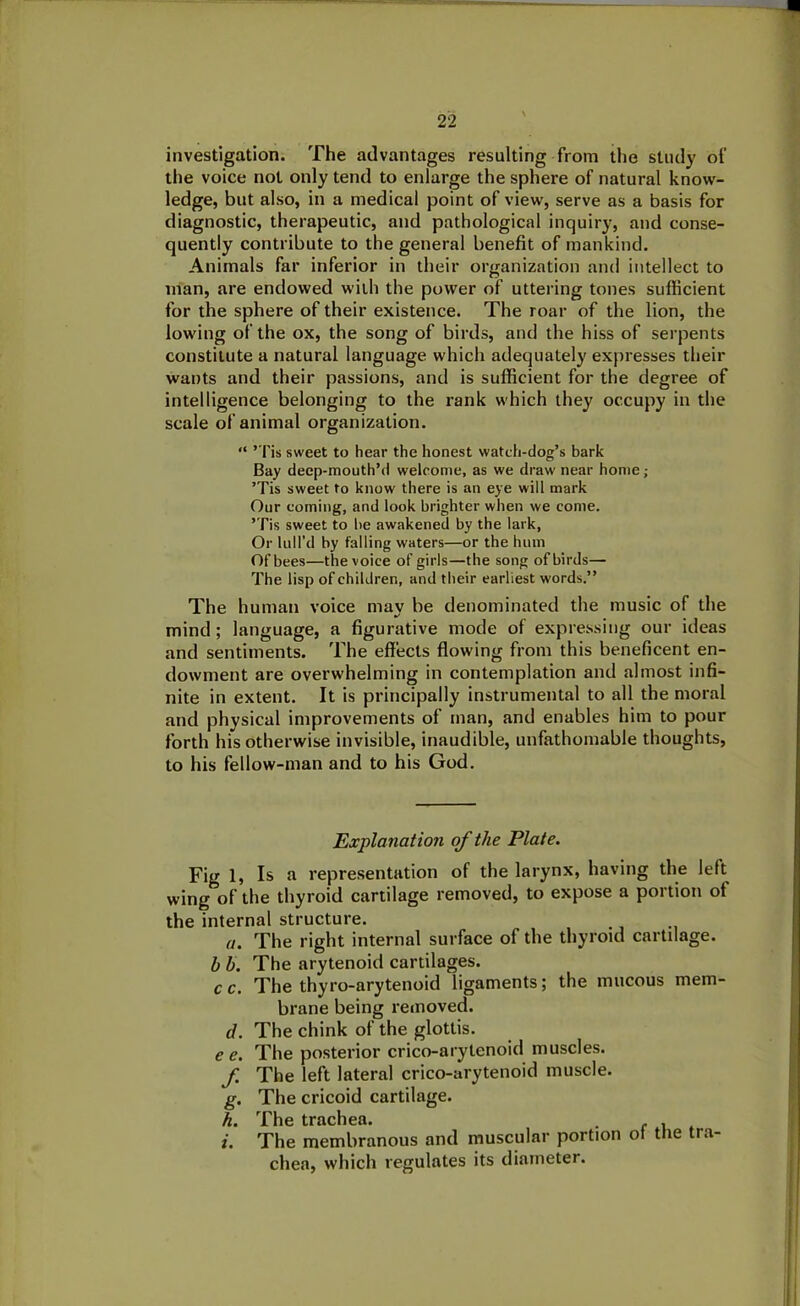 2 2 investigation. The advantages resulting from the study of the voice not only tend to enlarge the sphere of natural know- ledge, but also, in a medical point of view, serve as a basis for diagnostic, therapeutic, and pathological inquiry, and conse- quently contribute to the general benefit of mankind. Animals far inferior in their organization and intellect to man, are endowed with the power of uttering tones sufficient for the sphere of their existence. The roar of the lion, the lowing of the ox, the song of birds, and the hiss of serpents constitute a natural language which adequately expresses their wants and their passions, and is sufficient for the degree of intelligence belonging to the rank which they occupy in the scale of animal organization. “ ’Tis sweet to hear the honest watch-dog’s bark Bay decp-mouth’d welcome, as we draw near home; ’Tis sweet to know there is an eye will mark Our coming, and look brighter when we come. ’Tis sweet to be awakened by the lark, Or lull’d by falling waters—or the hum Of bees—the voice of girls—the song of birds— The lisp of children, and their earliest words.” The human voice may be denominated the music of the mind; language, a figurative mode of expressing our ideas and sentiments. The effects flowing from this beneficent en- dowment are overwhelming in contemplation and almost infi- nite in extent. It is principally instrumental to all the moral and physical improvements of man, and enables him to pour forth his otherwise invisible, inaudible, unfathomable thoughts, to his fellow-man and to his God. Explanation of the Plate. Fig 1, Is a representation of the larynx, having the left wing of the thyroid cartilage removed, to expose a portion of the internal structure. a. The right internal surface of the thyroid cartilage. b b. The arytenoid cartilages. c c. The thyro-arytenoid ligaments; the mucous mem- brane being removed. d. The chink of the glottis. e e. The posterior crico-arytenoid muscles. f The left lateral crico-arytenoid muscle. g. The cricoid cartilage. h. The trachea. . . i. The membranous and muscular portion ot the tra- chea, which regulates its diameter.