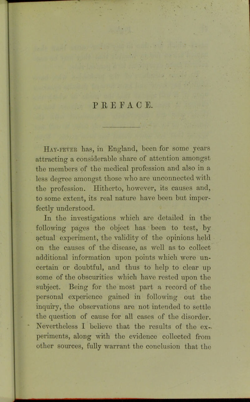 PREFACE. Hay-fever has, in England, been for some years attracting a considerable share of attention amongst the members of the medical profession and also in a less degree amongst those who are unconnected with the profession. Hitherto, however, its causes and, to some extent, its real nature have been but imper- fectly understood. In the investigations which are detailed in the following pages the object has been to test, by actual experiment, the validity of the opinions held on the causes of the disease, as well as to collect additional information upon points which were un- certain or doubtful, and thus to help to clear up some of the obscurities which have rested upon the subject. Being for the most part a record of the personal experience gained in following out the inquiry, the observations are not intended to settle the question of cause for all cases of the disorder. Nevertheless I believe that the results of the ex- periments, along with the evidence collected from other sources, fully warrant the conclusion that the