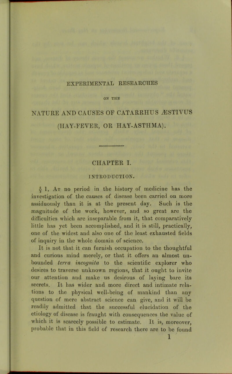 EXPERIMENTAL RESEARCHES ON THE NATURE AND CAUSES OF CATARRIIUS H4STIVUS (HAY-FEVER, OR HAY-ASTHMA). CHAPTER I. INTRODUCTION. § 1. At no period in the history of medicine has the investigation of the causes of disease been carried on more assiduously than it is at the present day. Such is the magnitude of the work, however, and so great are the difficulties which are inseparable from it, that comparatively little has yet been accomplished, and it is still, practically, one of the widest and also one of the least exhausted fields of inquiry in the whole domain of science. It is not that it can furnish occupation to the thoughtful and curious mind merely, or that it ofFers an almost un- bounded terra incognita to the scientific explorer who desires to traverse unknown regions, that it ought to invite our attention and make us desirous of laying bare its secrets. It has wider and more direct and intimate rela- tions to the physical well-being of mankind than any question of mere abstract science can give, and it will be readily admitted that the successful elucidation of the etiology of disease is fraught with consequences the value of which it is scarcely possible to estimate. It is, moreover, probable that in this field of research there are to be found