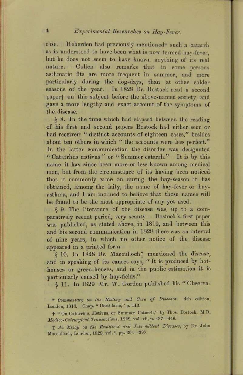 case. Ileberden had previously mentioned* such a catarrh as is understood to have been what is now termed hay-fever, but he does not seem to have known anything of its real nature. Cullen also remarks that in some persons asthmatic fits are more frequent in summer, and more particularly during the dog-days, than at other colder seasons of the year. In 1828 Dr. Bostock read a second paperf on this subject before the above-named society, and gave a more lengthy and exact account of the symptoms of the disease. § 8. In the time which had elapsed between the reading of his first and second papers Bostock had either seen or had received f£ distinct accounts of eighteen cases,” besides about ten others in which <c the accounts were less perfect.” In the latter communication the disorder was designated “ Catarrhus sestivus ” or “ Summer catarrh.” It is by this name it has since been more or less known among medical men, but from the circumstauce of its having been noticed that it commonly came on during the hay-season it has obtained, among the laity, the name of hay-fever or hay- asthma, and I am inclined to believe that these names will be found to be the most appropriate of any yet used. § 9. The literature of the disease was, up to a com- paratively recent period, very scanty. Bostock’s first paper was published, as stated above, in 1819, and between this and his second communication in 1828 there was an interval of nine years, in which no other notice of the disease appeared in a printed form. § 10. In 1828 Dr. Maccullochj mentioned the disease, and in speaking of its causes says, “ It is produced by hot- houses or green-houses, and in the public estimation it is particularly caused by hay-fields.” § 11. In 1829 Mr. W. Gordon published his “ Observa- * Commentary on the History and Cure of Diseases. 4th edition. London, 1816. Chap. “ Destillatio,” p. 113. f “ On Catarrhus iEstivus, or Summer Catarrh,” hy Thos. Bostock, M.D. Medico-Chirurgical Transactions, 1828, vol. xii, p. 437—446. + J_n Essay on the Remittent and Intermittent Diseases, by Dr. John Macculloch, London, 1828, vol. i, pp. 394—397.