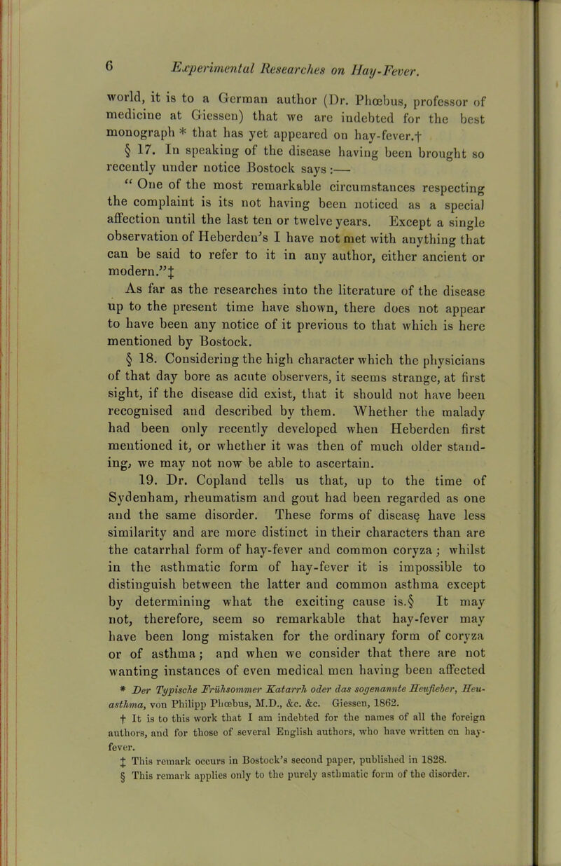 world, it is to a German author (Dr. Phoebus, professor of medicine at Giessen) that we are indebted for the best monograph * that has yet appeared on hay-fever, f § 17. In speaking of the disease having been brought so recently under notice Bostock says:— “ One of the most remarkable circumstances respecting the complaint is its not having been noticed as a special affection until the last ten or twelve years. Except a single observation of Heberden's I have not met with anything that can be said to refer to it in any author, either ancient or modern.”;}; As far as the researches into the literature of the disease up to the present time have shown, there does not appear to have been any notice of it previous to that which is here mentioned by Bostock. § 18. Considering the high character which the physicians of that day bore as acute observers, it seems strange, at first sight, if the disease did exist, that it should not have been recognised and described by them. Whether the malady had been only recently developed when Heberden first mentioned it, or whether it was then of much older stand- ing, we may not now be able to ascertain. 19. Dr. Copland tells us that, up to the time of Sydenham, rheumatism and gout had been regarded as one and the same disorder. These forms of disease have less similarity and are more distinct in their characters than are the catarrhal form of hay-fever and common coryza ; whilst in the asthmatic form of hay-fever it is impossible to distinguish between the latter and common asthma except by determining what the exciting cause is.§ It may not, therefore, seem so remarkable that hay-fever may have been long mistaken for the ordinary form of coryza or of asthma; and when we consider that there are not wanting instances of even medical men having been affected * Der Typische Fruhsommer Katarrh oder das sogenannte Ifeujieber, Feu- asthma, von Philipp Phoebus, M.D., &c. &c. Giessen, 1862. f It is to this work that I am indebted for the names of all the foreign authors, and for those of several English authors, who have written on hay- fever. X This remark occurs in Bostock’s second paper, published in 1828. § This remark applies only to the purely asthmatic form of the disorder.