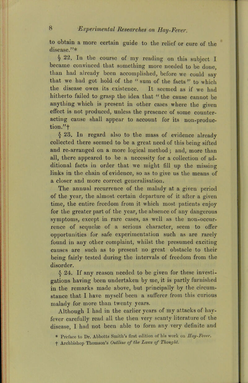 to obtain a more certain guide to the relief or cure of the disease.”* § 22. In the course of my reading on this subject I became convinced that something more needed to be done, than had already been accomplished, before we could say that we had got hold of the “ sum of the facts ” to which the disease owes its existence. It seemed as if we had hitherto failed to grasp the idea that “ the cause cannot be anything which is present in other cases where the given effect is not produced, unless the presence of some counter- acting cause shall appear to account for its non-produc- tion ”f § 23. In regard also to the mass of evidence already collected there seemed to be a great need of this being sifted and re-arranged on a more logical method; and, more than all, there appeared to be a necessity for a collection of ad- ditional facts in order that we might fill up the missing links in the chain of evidence, so as to give us the means of a closer and more correct generalisation. The annual recurrence of the malady at a given period of the year, the almost certain departure of it after a given time, the entire freedom from it which most patients enjoy for the greater part of the year, the absence of any dangerous symptoms, except in rare cases, as well as the non-occur- rence of sequelse of a serious character, seem to offer opportunities for safe experimentation such as are rarely found in any other complaint, whilst the presumed exciting causes are such as to present no great obstacle to their being fairly tested during the intervals of freedom from the disorder. § 24. If any reason needed to be given for these investi- gations having been undertaken by me, it is partly furnished in the remarks made above, but principally by the circum- stance that I have myself been a sufferer from this curious malady for more than twenty years. Although I had in the earlier years of my attacks of hay- fever carefully read all the then very scanty literature of the disease, I had not been able to form any very definite and * Preface to Dr. Abbotts Smith’s first edition of bis work on Hay-Fever. •f Archbishop Thomson’s Outline of the Laws of Thought.