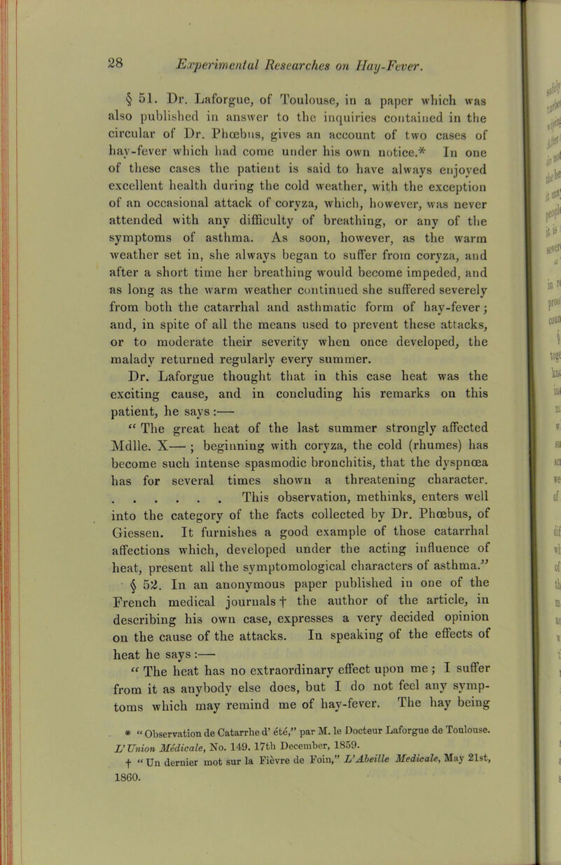 § 51. Dr. Laforgue, of Toulouse, in a paper which was also published in answer to the inquiries contained in the circular of Dr. Phoebus, gives an account of two cases of hay-fever which had come under his own notice.* In one ot these cases the patient is said to have always enjoved excellent health during the cold weather, with the exception of an occasional attack of coryza, which, however, was never attended with any difficulty of breathing, or any of the symptoms of asthma. As soon, however, as the warm weather set in, she always began to suffer from coryza, and after a short time her breathing would become impeded, and as long as the w'arm weather continued she suffered severely from both the catarrhal and asthmatic form of hay-fever; and, in spite of all the means used to prevent these attacks, or to moderate their severity when once developed, the malady returned regularly every summer. Dr. Laforgue thought that in this case heat was the exciting cause, and in concluding his remarks on this patient, he says :— “ The great heat of the last summer strongly affected Mdlle. X— ; beginning with coryza, the cold (rhumes) has become such intense spasmodic bronchitis, that the dyspnoea has for several times shown a threatening character. This observation, methinks, enters well into the category of the facts collected by Dr. Phoebus, of Giessen. It furnishes a good example of those catarrhal affections wffiich, developed under the acting influence of heat, present all the symptomological characters of asthma.” § 52. In an anonymous paper published in one of the French medical journals t the author of the article, in describing his own case, expresses a very decided opinion on the cause of the attacks. In speaking of the effects of heat he says :— “ The heat has no extraordinary effect upon me; I suffer from it as anybody else does, but I do not feel any symp- toms which may remind me of hay-fever. The hay beiug * “ Observation de Catarrhe d’ ete,” par M. le Docteur Laforgue de Toulouse. L’Union Medicate, No. 149. 17th December, 1859. t “ Un dernier mot sur la Fievre de Foin, U Mbeille Medicate, May 21st, 1860.