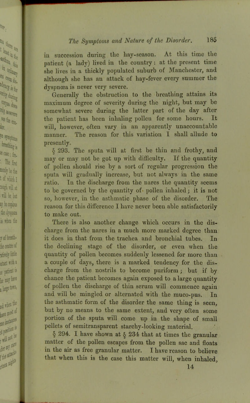 in succession during the hay-season. At this time the patient (a lady) lived in the country : at the present time she lives in a thickly populated suburb of Manchester, and although she has an attack of hay-fever every summer the dyspnoea is never very severe. Generally the obstruction to the breathing attains its maximum degree of severity during the night, but may be somewhat severe during the latter part of the day after the patient has been inhaling pollen for some hours. It will, however, often vary in an apparently unaccountable manner. The reason for this variation I shall allude to presently. § 293. The sputa will at first be thin and frothy, and may or may not be got up with difficulty. If the quantity of pollen should rise by a sort of regular progression the sputa will gradually increase, but not always in the same ratio. In the discharge from the nares the quantity seems to be governed by the quantity of pollen inhaled; it is not so, however, in the asthmatic phase of the disorder. The reason for this difference I have never been able satisfactorily to make out. There is also another change which occurs in the dis- charge from the nares in a much more marked degree than it does in that from the trachea and bronchial tubes. In the declining stage of the disorder, or even when the quantity of pollen becomes suddenly lessened for more than a couple of days, there is a marked tendency for the dis- charge from the nostrils to become puriform ; but if by chance the patient becomes again exposed to a large quantity of pollen the discharge of thin serum will commence again and will be mingled or alternated with the muco-pus. In the asthmatic form of the disorder the same thing is seen, but by no means to the same extent, and very often some portion of the sputa will come up in the shape of small pellets of semitransparent starchy-looking material. § 294. I have shown at § 234 that at times the granular matter of the pollen escapes from the pollen sac and floats in the air as free granular matter. I have reason to believe that when this is the case this matter will, when inhaled, 14