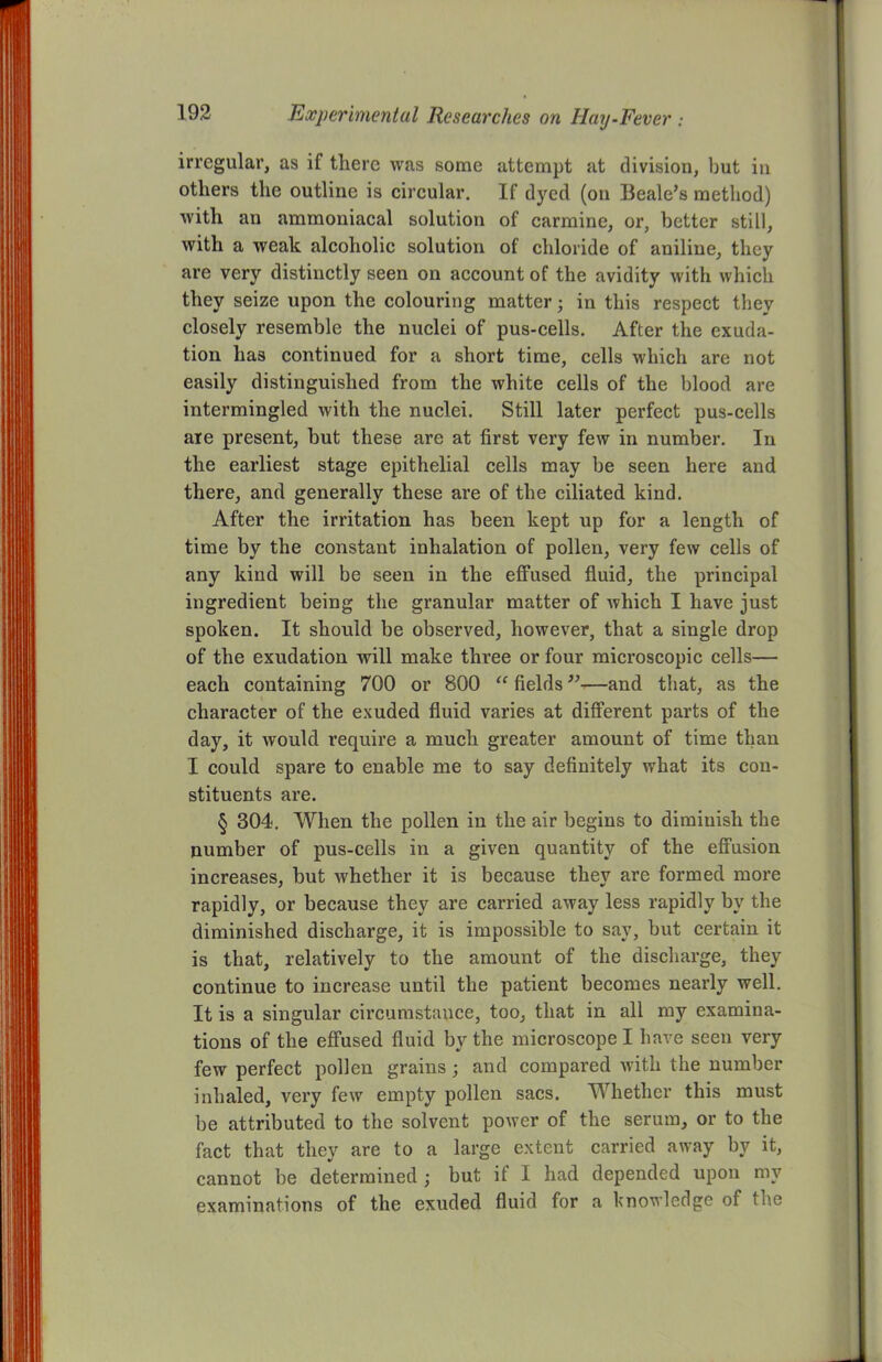 irregular, as if there was some attempt at division, but in others the outline is circular. If dyed (on Beale’s method) with an ammoniacal solution of carmine, or, better still, with a weak alcoholic solution of chloride of aniline, they are very distinctly seen on account of the avidity with which they seize upon the colouring matter; in this respect they closely resemble the nuclei of pus-cells. After the exuda- tion has continued for a short time, cells which are not easily distinguished from the white cells of the blood are intermingled with the nuclei. Still later perfect pus-cells are present, but these are at first very few in number. In the earliest stage epithelial cells may be seen here and there, and generally these are of the ciliated kind. After the irritation has been kept up for a length of time by the constant inhalation of pollen, very few cells of any kind will be seen in the effused fluid, the principal ingredient being the granular matter of which I have just spoken. It should be observed, however, that a single drop of the exudation will make three or four microscopic cells— each containing 700 or 800 “ fields ”—and that, as the character of the exuded fluid varies at different parts of the day, it would require a much greater amount of time than I could spare to enable me to say definitely what its con- stituents are. § 304. When the pollen in the air begins to diminish the number of pus-cells in a given quantity of the effusion increases, but whether it is because they are formed more rapidly, or because they are carried away less rapidly by the diminished discharge, it is impossible to say, but certain it is that, relatively to the amount of the discharge, they continue to increase until the patient becomes nearly well. It is a singular circumstance, too, that in all my examina- tions of the effused fluid by the microscope I have seen very few perfect pollen grains; and compared with the number inhaled, very few empty pollen sacs. Whether this must be attributed to the solvent power of the serum, or to the fact that they are to a large extent carried away by it, cannot be determined ; but it I had depended upon my examinations of the exuded fluid for a knowledge of the