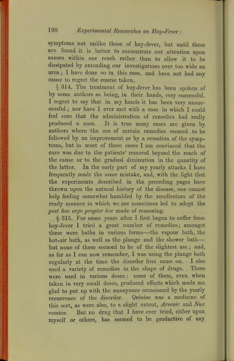 symptoms not unlike those of hay-fever, but until these are found it is better to concentrate our attention upon causes within our reach rather than to allow it to be dissipated by extending our investigations over too wide an area; I have done so in this case, and have not had any cause to regret the course taken. § 314. The treatment of hay-fever has been spoken of by some authors as being, in their hands, very successful. I regret to say that in my hands it has been very unsuc- cessful ; nor have I ever met with a case in which I could feel sure that the administration of remedies had really produced a cure. It is true many cases are given by authors where the use of certain remedies seemed to be followed by an improvement or by a cessation of the symp- toms, but in most of these cases I am convinced that the cure was due to the patients' removal beyond the reach of the cause or to the gradual diminution in the quantity of the latter. In the early part of my yearly attacks I have frequently made the same mistake, and, with the light that the experiments described in the preceding pages have thrown upon the natural history of the disease, one cannot help feeling somewhat humbled by the recollection of the ready manner in which we are sometimes led to adopt the post hoc ergo propter hoc mode of reasoning. § 315. For some years after I first began to suffer from hay-fever I tried a great number of remedies; amongst these were baths in various forms—the vapour bath, the hot-air bath, as well as the plunge and the shower bath — but none of these seemed to be of the slightest use ; and, as far as I can now remember, I was using the plunge bath regularly at the time the disorder first came on. I also used a variety of remedies in the shape of drugs. These were used in various doses : some of them, even when taken in very small doses, produced effects which made me glad to put up with the annoyance occasioned by the yearly recurrence of the disorder. Quinine was a medicine of this sort, as were also, to a slight extent, Arsenic and Nux vomica. But no drug that I have ever tried, either upon myself or others, has seemed to be productive of any