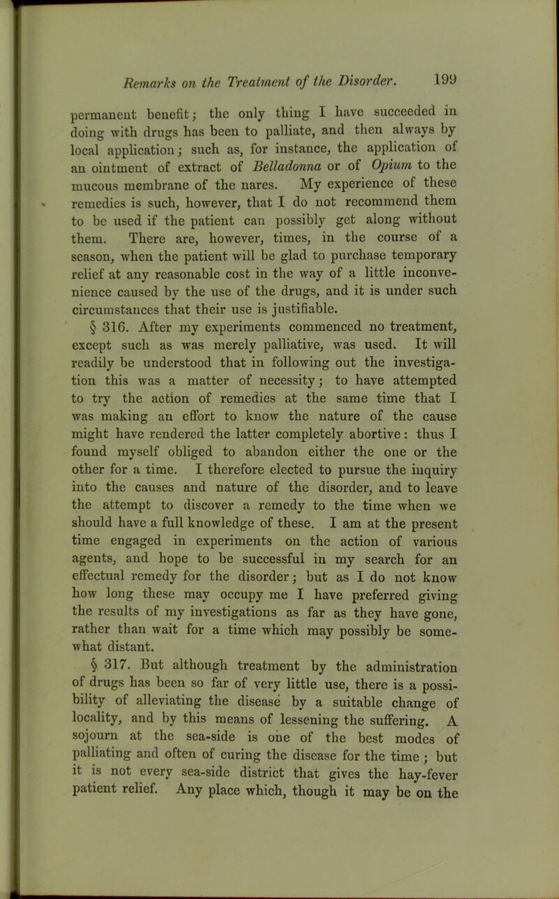 permanent benefit; the only thing I have succeeded in doing with drugs has been to palliate, and then always by local application; such as, for instance, the application of an ointment of extract of Belladonna or of Opium to the mucous membrane of the nares. My experience of these remedies is such, however, that I do not recommend them to be used if the patient can possibly get along without them. There are, however, times, in the course of a season, when the patient will be glad to purchase temporary relief at any reasonable cost in the way of a little inconve- nience caused by the use of the drugs, and it is under such circumstances that their use is justifiable. § 316. After my experiments commenced no treatment, except such as was merely palliative, was used. It will readily be understood that in following out the investiga- tion this was a matter of necessity; to have attempted to try the action of remedies at the same time that I was making an effort to know the nature of the cause might have rendered the latter completely abortive : thus I found myself obliged to abandon either the one or the other for a time. I therefore elected to pursue the inquiry into the causes and nature of the disorder, and to leave the attempt to discover a remedy to the time when we should have a full knowledge of these. I am at the present time engaged in experiments on the action of various agents, and hope to be successful in my search for an effectual remedy for the disorder; but as I do not know how long these may occupy me I have preferred giving the results of my investigations as far as they have gone, rather than wait for a time which may possibly be some- what distant. § 317. But although treatment by the administration of drugs has been so far of very little use, there is a possi- bility of alleviating the disease by a suitable change of locality, and by this means of lessening the suffering. A sojourn at the sea-side is one of the best modes of palliating and often of curing the disease for the time ; but it is not every sea-side district that gives the hay-fever patient relief. Any place which, though it may be on the