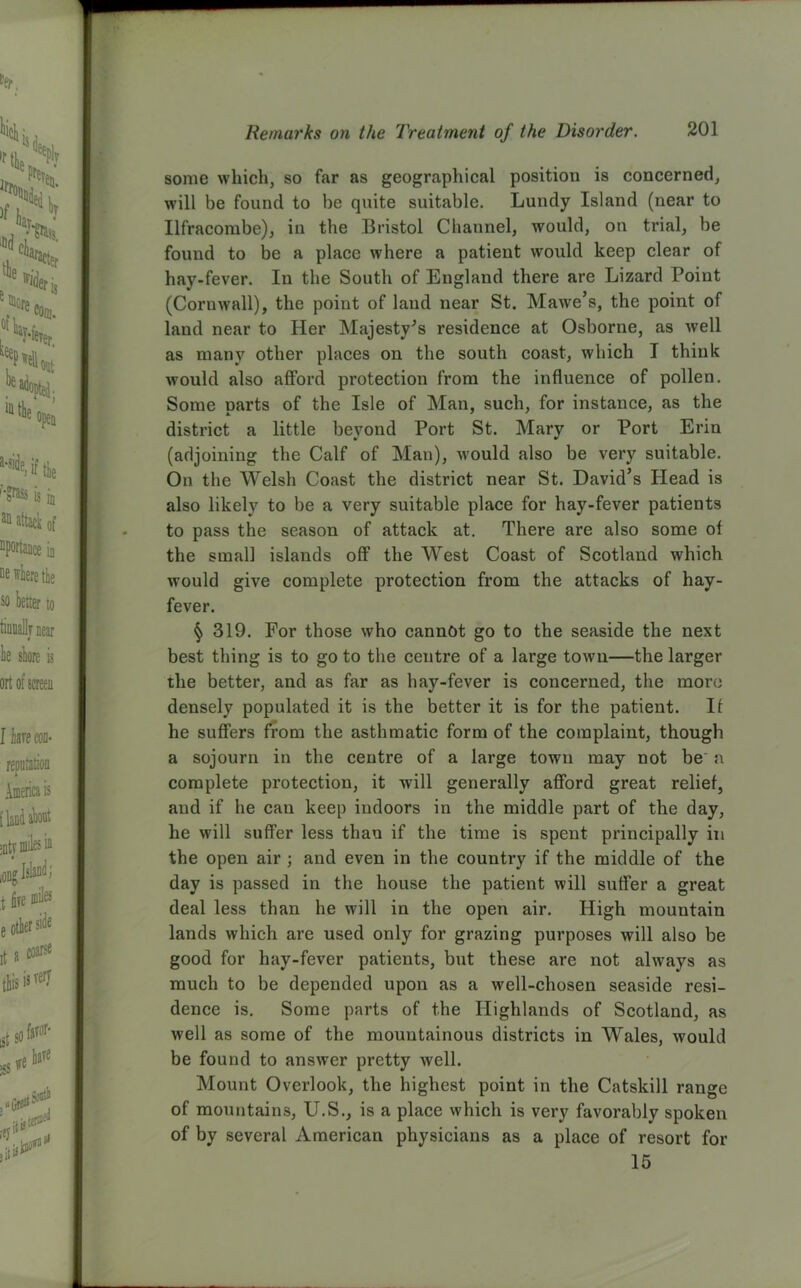 some which, so far as geographical position is concerned, will be found to be quite suitable. Lundy Island (near to Ilfracombe), in the Bristol Channel, would, on trial, be found to be a place where a patient would keep clear of hay-fever. In the South of England there are Lizard Point (Cornwall), the point of laud near St. Mawe’s, the point of land near to Her Majesty's residence at Osborne, as well as many other places on the south coast, which I think would also afford protection from the influence of pollen. Some parts of the Isle of Man, such, for instance, as the district a little beyond Port St. Mary or Port Erin (adjoining the Calf of Man), would also be very suitable. On the Welsh Coast the district near St. David’s Head is also likely to be a very suitable place for hay-fever patients to pass the season of attack at. There are also some of the small islands off the West Coast of Scotland which would give complete protection from the attacks of hay- fever. § 319. For those who cannot go to the seaside the next best thing is to go to the centre of a large town—the larger the better, and as far as hay-fever is concerned, the more densely populated it is the better it is for the patient. If he suffers from the asthmatic form of the complaint, though a sojourn in the centre of a large town may not be a complete protection, it will generally afford great relief, and if he can keep indoors in the middle part of the day, he will suffer less than if the time is spent principally in the open air ; and even in the country if the middle of the day is passed in the house the patient will suffer a great deal less than he will in the open air. High mouutain lands which are used only for grazing purposes will also be good for hay-fever patients, but these are not always as much to be depended upon as a well-chosen seaside resi- dence is. Some parts of the Highlands of Scotland, as well as some of the mountainous districts in Wales, would be found to answer pretty well. Mount Overlook, the highest point in the Catskill range of mountains, U.S., is a place which is very favorably spoken of by several American physicians as a place of resort for 15