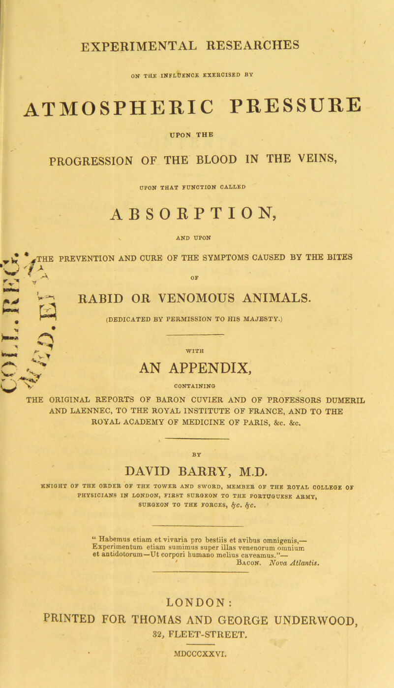 EXPERIMENTAL RESEARCHES ON THE INFLCENOE EXEUOISED BY ATMOSPHERIC PRESSURE UPON THE PROGRESSION OF THE BLOOD IN THE VEINS, OPON THAT FUNCTION CALLED ABSORPTION, N AND UPON %THE PREVENTION AND CURE OF THE SYMPTOMS CAUSED BY THE BITES OF RABID OR VENOMOUS ANIMALS. (DEDICATED BY PERMISSION TO HIS MAJESTY.) WITH AN APPENDIX, CONTAININO THE ORIGINAL REPORTS OF BARON CUVIER AND OF PROFESSORS DUMERIL AND LAENNEC, TO THE ROYAL INSTITUTE OF FRANCE, AND TO THE ROYAL ACADEMY OF MEDICINE OF PARIS, &c. &c. BY DAVID BARRY, M.D. KNIOHT OF THE OBDEB OF THE TOWEE AND SWOBD, MEMBEB OF THE BOYAL OOLLEOE OF PHYSICIANS IN LONDON, FIB8T SUBOEON TO THE POETUOUESE ABMY, SUBOEON TO THE FOBOES, ^C. ^C. “ Habemos etiam et vivaria pro bestiis et avibus omnigenis,— Experimeotum etiam sumimus super illas venenorum omnium et antidotomm—Ut corpori humano melius caveamus.”— ' Bacon. Nova Atlantis. LONDON: PRINTED FOR THOMAS AND GEORGE UNDERWOOD, 32, FLEET-STREET. MDCCCXXVI.