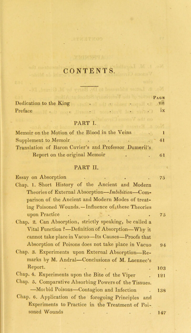 CONTENTS. Page Dedication to the King .... vii Preface . . . . . . ix PART I. Memoir on the Motion of the Blood in the Veins . 1 Supplement to Memoir . . . . ' 41 Translation of Baron Cuvier’s and Professor Dumeril’s Report on the original Memoir . .61 PART II. Essay on Absorption . . . .75 Chap. 1. Short History of the Ancient and Modern Theories of External Absorption—Imbibition—Com- parison of the Ancient and Modern Modes of treat- ing Poisoned Wounds. —Influence ofjthese Theories upon Practice . . . . .73 Chap. 2. Can Absorption, strictly speaking, be called a Vital Function ?—Definition of Absorption—Why it cannot take place in Vacuo—Its Causes—Proofs that Absorption of Poisons does not take place in Vacuo 94 Chap. 3. Experiments upon External Absorption—Re- marks by M. Andral—Conclusions of M, Laennec’s Report. ... . .103 Chap. 4. Experiments upon the Bite of the Viper . 121 Chap. 5. Comparative Absorbing Powers of the Tissues. —Moi bid Poisons—Contagion and Infection . 138 Chap. 6. Application of the foregoing Principles and Experiments to Practice in the Treatment of Poi- soned Wounds . . . .147