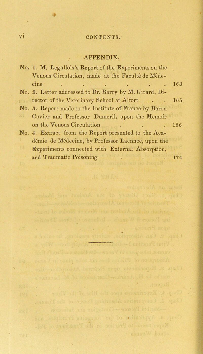 APPENDIX. No. 1. M. Legallois’s Report of the Expei’iments on the Venous Circulation, made at the Faculty de Miide- cine . . . . . . No. 2. Letter addressed to Dr. Barry by M. Girard, Di- rector of the Veterinary School at Alfort No. 3. Report made to the Institute of France by Baron Cuvier and Professor Dumeril, upon the Memoir on the Venous Circulation No. 4. Extract from the Report presented to the Aca- demic de M^decine, by Professor Laennec, upon the Experiments connected with External Absorption, and Traumatic Poisoning 163 165 166 174