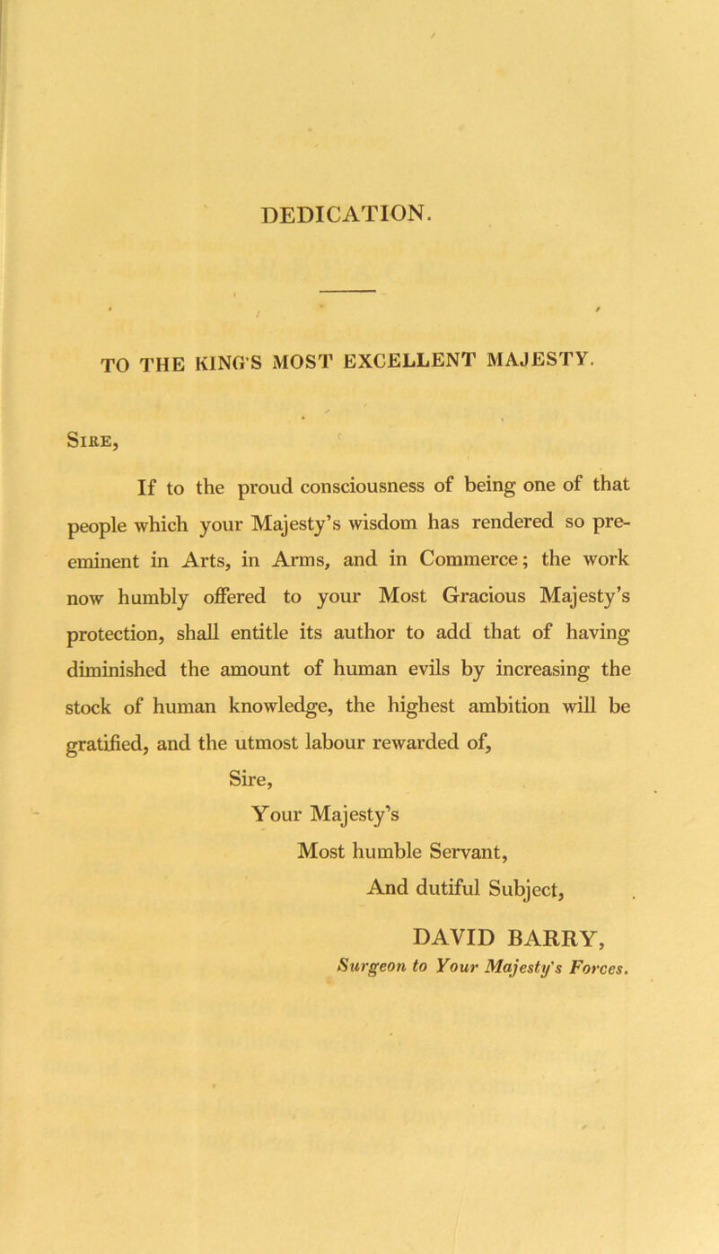 DEDICATION. TO THE KING’S MOST EXCELLENT MAJESTY. SiKE, If to the proud consciousness of being one of that people which your Majesty’s wisdom has rendered so pre- eminent in Arts, in Arms, and in Commerce; the work now humbly offered to your Most Gracious Majesty’s protection, shall entitle its author to add that of having diminished the amount of human evils by increasing the stock of human knowledge, the highest ambition will be gratified, and the utmost labour rewarded of. Sire, Your Majesty’s Most humble Servant, And dutiful Subject, DAVID BARRY, Surgeon to Your Majesty's Forces.