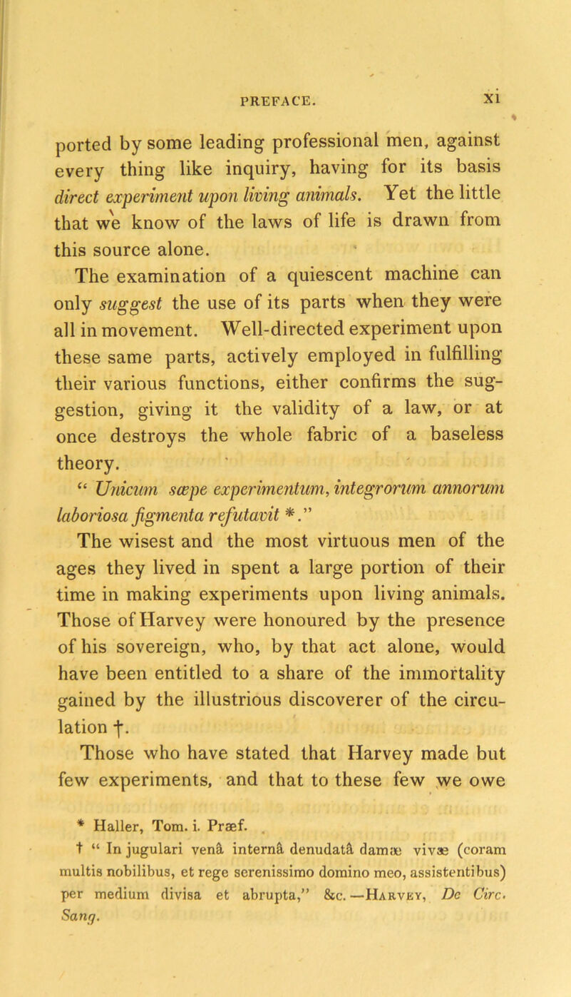 ported by some leading professional men, against every thing like inquiry, having for its basis direct experiment upon living animals. Yet the little that we know of the laws of life is drawn from this source alone. The examination of a quiescent machine can only suggest the use of its parts when they were all in movement. Well-directed experiment upon these same parts, actively employed in fulfilling their various functions, either confirms the sug- gestion, giving it the validity of a law, or at once destroys the whole fabric of a baseless theory. “ Unicum swpe experimentum, integrorum annorum laboriosa jigmenta refutavit The wisest and the most virtuous men of the ages they lived in spent a large portion of their time in making experiments upon living animals. Those of Harvey were honoured by the presence of his sovereign, who, by that act alone, would have been entitled to a share of the immortality gained by the illustrious discoverer of the circu- lation -f. Those who have stated that Harvey made but few experiments, and that to these few ,we owe * Haller, Tom. i. Praef. , t “ In jugular! ven^ intern^ denudat^ damjie vivae (coram multis nobilibus, et rege serenissimo domino meo, assistentibus) per medium divisa et abrupta,” &c. —Harvky, Dc Girc. Sang.