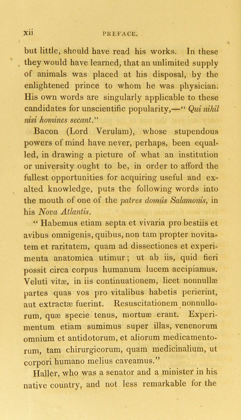 but little, should have read his works. In these they would have learned, that an unlimited supply of animals was placed at his disposal, by the enlightened prince to whom he was physician. His own words are singularly applicable to these candidates for unscientific popularity,—“ Qui nihil nisi homines secant. Bacon (Lord Verulam), whose stupendous powers of mind have never, perhaps, been equal- led, in drawing a picture of what an institution or university ought to be, in order to afford the fullest opportunities for acquiring useful and ex- alted knowledge, puts the following words into the mouth of one of the patres domus Salamonis, in his Nova Atlantis. “ Habemus etiam septa et vivaria pro bestiis et avibus omnigenis, quibus, non tarn propter novita- tem et raritatem, quam ad dissectiones et experi- menta anatomica utimur; ut ab iis, quid fieri possit circa corpus humanum lucem accipiamus. Veluti vitse, in iis continuationem, licet nonnullse partes quas vos pro vitalibus habetis perierint, aut extractee fuerint. Resuscitationem nonnullo- rum, quae specie tenus, mortuae erant. Experi- mentum etiam sumimus super ill as, venenorum omnium et antidotorum, et aliorum medicamento- rum, tarn chirurgicorum, quam medicinalium, ut corpori humano melius caveamus.’^ Haller, who was a senator and a minister in his^ native country, and not less remarkable for the