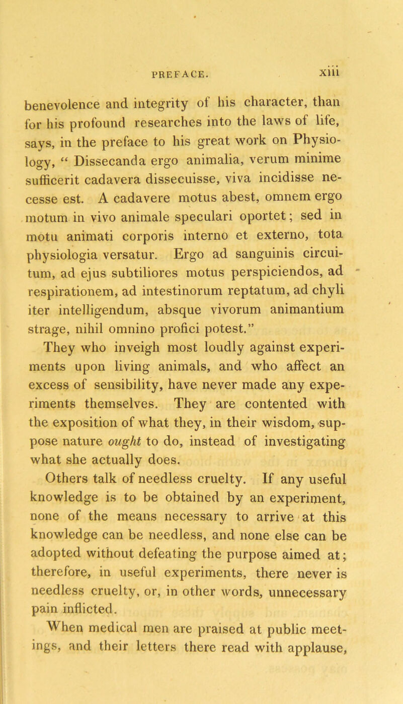 benevolence and integrity of his character, than for his profound researches into the laws of life, says, in the preface to his great work on Physio- logy, “ Dissecanda ergo animalia, verum minime sufficerit cadavera dissecuisse, viva incidisse ne- cesse est. A cadavere motus abest, omnem ergo motum in vivo aniraale speculari oportet; sed in motu animati corporis interno et externo, tota physiologia versatur. Ergo ad sanguinis circui- tum, ad ejus subtiliores motus perspiciendos, ad respirationem, ad intestinorum reptatum, ad chyli iter intelligendum, absque vivorum animantium strage, nihil omnino profici potest.” They who inveigh most loudly against experi- ments upon living animals, and who affect an excess of sensibility, have never made any expe- riments themselves. They are contented with the exposition of what they, in their wisdom, sup- pose nature ought to do, instead of investigating what she actually does. Others talk of needless cruelty. If any useful knowledge is to be obtained by an experiment, none of the means necessary to arrive' at this knowledge can be needless, and none else can be adopted without defeating the purpose aimed at; therefore, in useful experiments, there never is needless cruelty, or, in other words, unnecessary pain inflicted. When medical men are praised at public meet- ings, and their letters there read with applause.