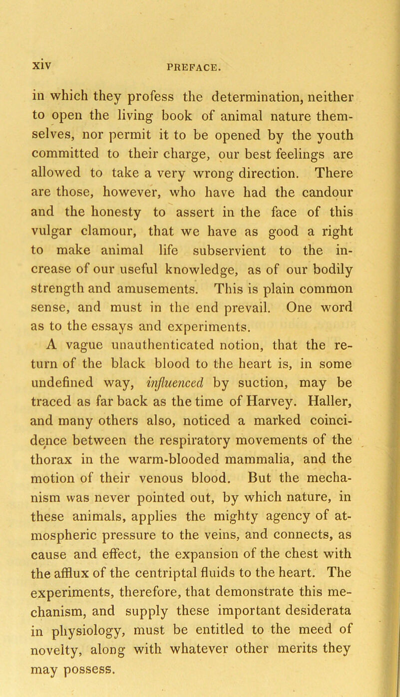 in which they profess the determination, neither to open the living book of animal nature them- selves, nor permit it to be opened by the youth committed to their charge, our best feelings are allowed to take a very wrong direction. There are those, however, who have had the candour and the honesty to assert in the face of this vulgar clamour, that we have as good a right to make animal life subservient to the in- crease of our useful knowledge, as of our bodily strength and amusements. This is plain common sense, and must in the end prevail. One word as to the essays and experiments. A vague imauthenticated notion, that the re- turn of the black blood to the heart is, in some undefined way, injluenced by suction, may be traced as far back as the time of Harvey. Haller, and many others also, noticed a marked coinci- dence between the respiratory movements of the thorax in the warm-blooded mammalia, and the motion of their venous blood. But the mecha- nism was never pointed out, by which nature, in these animals, applies the mighty agency of at- mospheric pressure to the veins, and connects, as cause and effect, the expansion of the chest with the affiux of the centriptal fluids to the heart. The experiments, therefore, that demonstrate this me- chanism, and supply these important desiderata in physiology, must be entitled to the meed of novelty, along with whatever other merits they may possess.