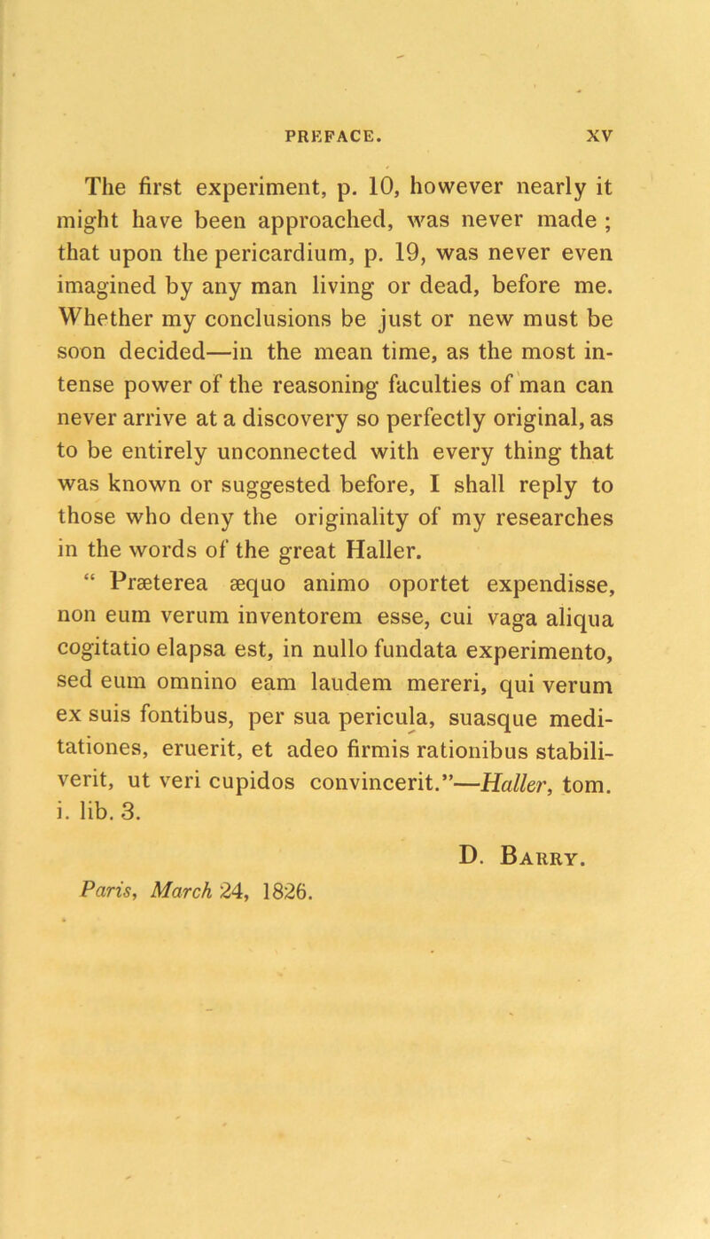 The first experiment, p. 10, however nearly it might have been approached, was never made ; that upon the pericardium, p. 19, was never even imagined by any man living or dead, before me. Whether my conclusions be just or new must be soon decided—in the mean time, as the most in- tense power of the reasoning faculties of man can never arrive at a discovery so perfectly original, as to be entirely unconnected with every thing that was known or suggested before, I shall reply to those who deny the originality of my researches in the words of the great Haller. “ Praeterea aequo animo oportet expendisse, non eum verum inventorem esse, cui vaga aliqua cogitatio elapsa est, in nullo fundata experimento, sed eum omnino earn laudem mereri, qui verum ex suis fontibus, per sua pericula, suasque medi- tationes, eruerit, et adeo firmis rationibus stabili- verit, ut veri cupidos convincerit.”—Haller, tom. i. lib. 3, D. Barry. Paris, March 24, 1826.