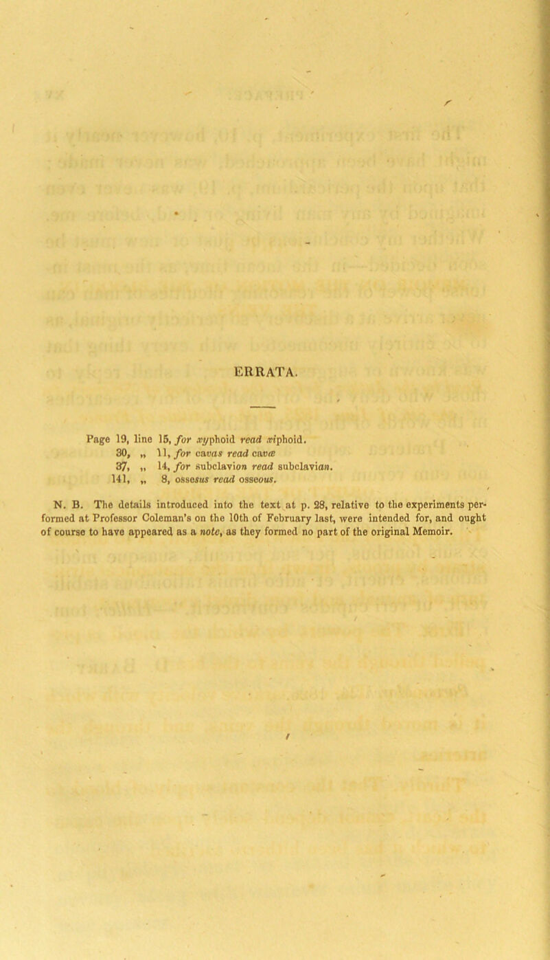 ERRATA. Page 19, lino 15, for i^/phoid read .riphoid. 30» t* 11, for cavas read eno® 37, „ 14, for Hubclavion read subclavian. 141, „ 8, ossosus read osseous. N. B. The details introduced into the text at p. S8, relative to the experiments per- formed at Professor Coleman’s on the 10th of February last, were intended for, and ought of course to have appeared as a note, as they formed no part of the original Memoir.
