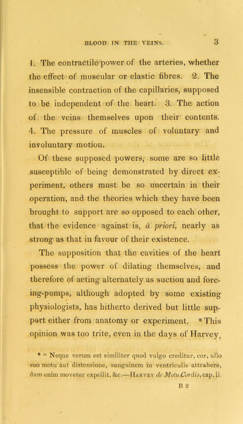 3 1, The contractile power of the arteries, whether the effect of muscular or elastic fibres. 2. The insensible contraction of the capillaries, supposed to be independent' of'the heart. .3. The action of the veins themselves upon their contents. 4, The pressure of muscles of voluntary and involuntary motion, Of these supposed powers, some are so little susceptible of being demonstrated by direct ex- periment, others must be so uncertain in their operation, and the theories which they have been brought to support are so opposed to each other, that the evidence against is, cl priori, nearly as strong as that in favour of their existence. The supposition that the cavities of the heart possess the power of dilating themselves, and therefore of acting alternately as suction and forc- ing-pumps, although adopted by some existing physiologists, has hitherto derived but little sup- port either from anatomy or experiment. *This opinion was too trite, even in the days of Harvey, * “ Neque verum est similiter quod vulgo creditor, cor, ullo suo motu aut distensione, sanguinem in veiitriculis attrahere, dum enim movetur expellit, &c.—Harvey rfc Motu Cordis, ca.^, ii.