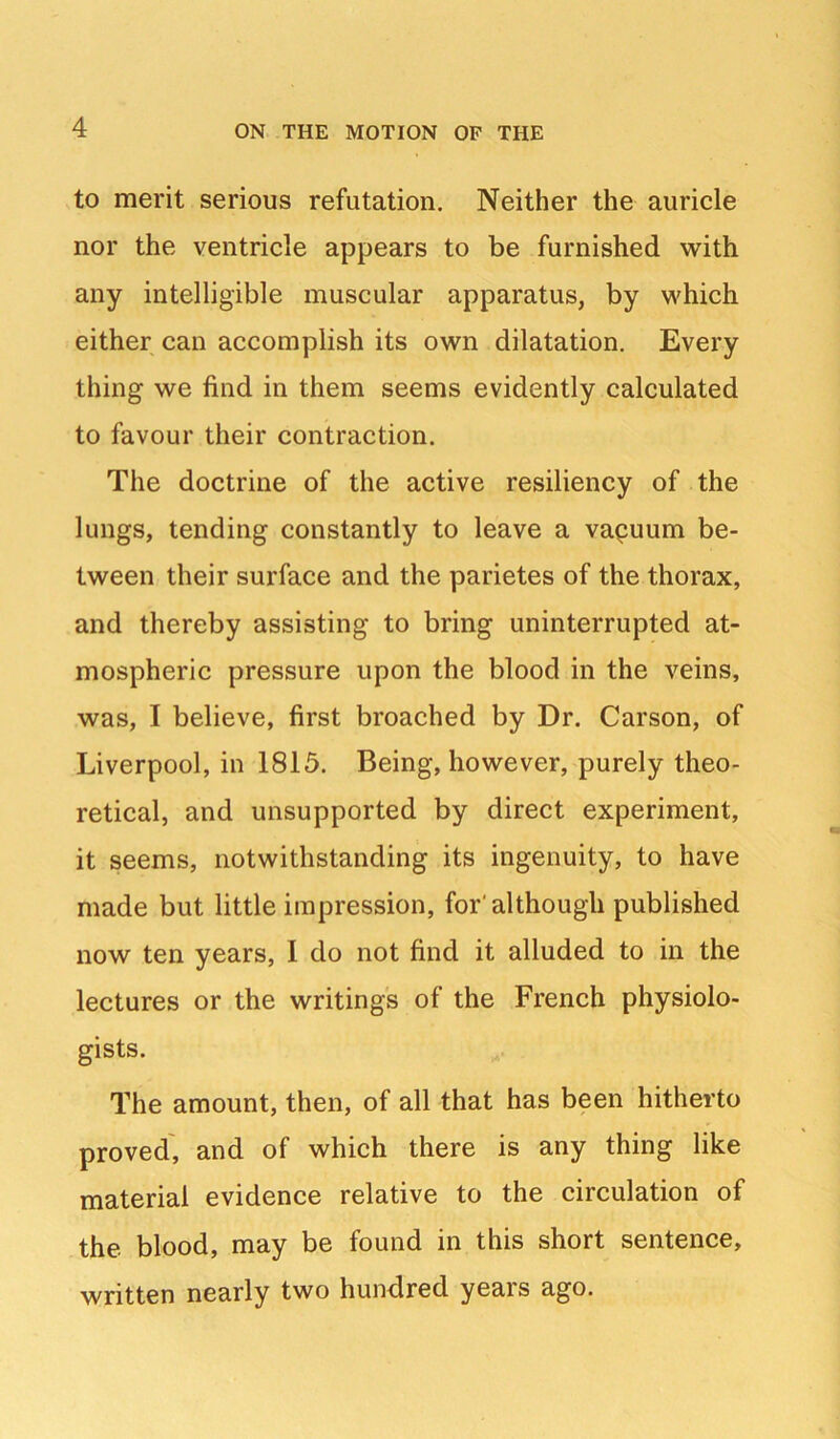 to merit serious refutation. Neither the auricle nor the ventricle appears to be furnished with any intelligible muscular apparatus, by which either can accomplish its own dilatation. Every thing we find in them seems evidently calculated to favour their contraction. The doctrine of the active resiliency of the lungs, tending constantly to leave a vapuum be- tween their surface and the parietes of the thorax, and thereby assisting to bring uninterrupted at- mospheric pressure upon the blood in the veins, was, I believe, first broached by Dr. Carson, of Liverpool, in 1815. Being, however, purely theo- retical, and unsupported by direct experiment, it seems, notwithstanding its ingenuity, to have made but little impression, for'although published now ten years, I do not find it alluded to in the lectures or the writings of the French physiolo- gists. The amount, then, of all that has been hitherto proved', and of which there is any thing like material evidence relative to the circulation of the blood, may be found in this short sentence, written nearly two hundred years ago.