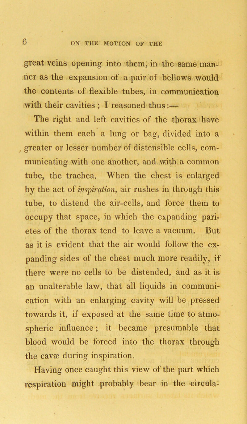 great veins opening into them, in the same man- ner as the expansion of a pair of bellows would the contents of flexible tubes, in communication with their cavities ; -I reasoned thus:— The right and left cavities of the thorax have within them each a lung or bag, divided into a . greater or lesser number of distensible cells, com- municating with one another, and with a common tube, the trachea. When the chest is enlarged by the act of inspiration, air rushes in through this tube, to distend the air-cells, and force them to occupy that space, in which the expanding pari- etes of the thorax tend to leave a vacuum. But as it is evident that the air would follow the ex- panding sides of the chest much more readily, if there were no cells to be distended, and as it is an unalterable law, that all liquids in communi- cation with an enlarging cavity will be pressed towards it, if exposed at the same time to atmo- spheric influence; it became presumable that blood would be forced into the thorax through the cavae during inspiration. Having once caught this view of the part which respiration might probably bear in the circula-
